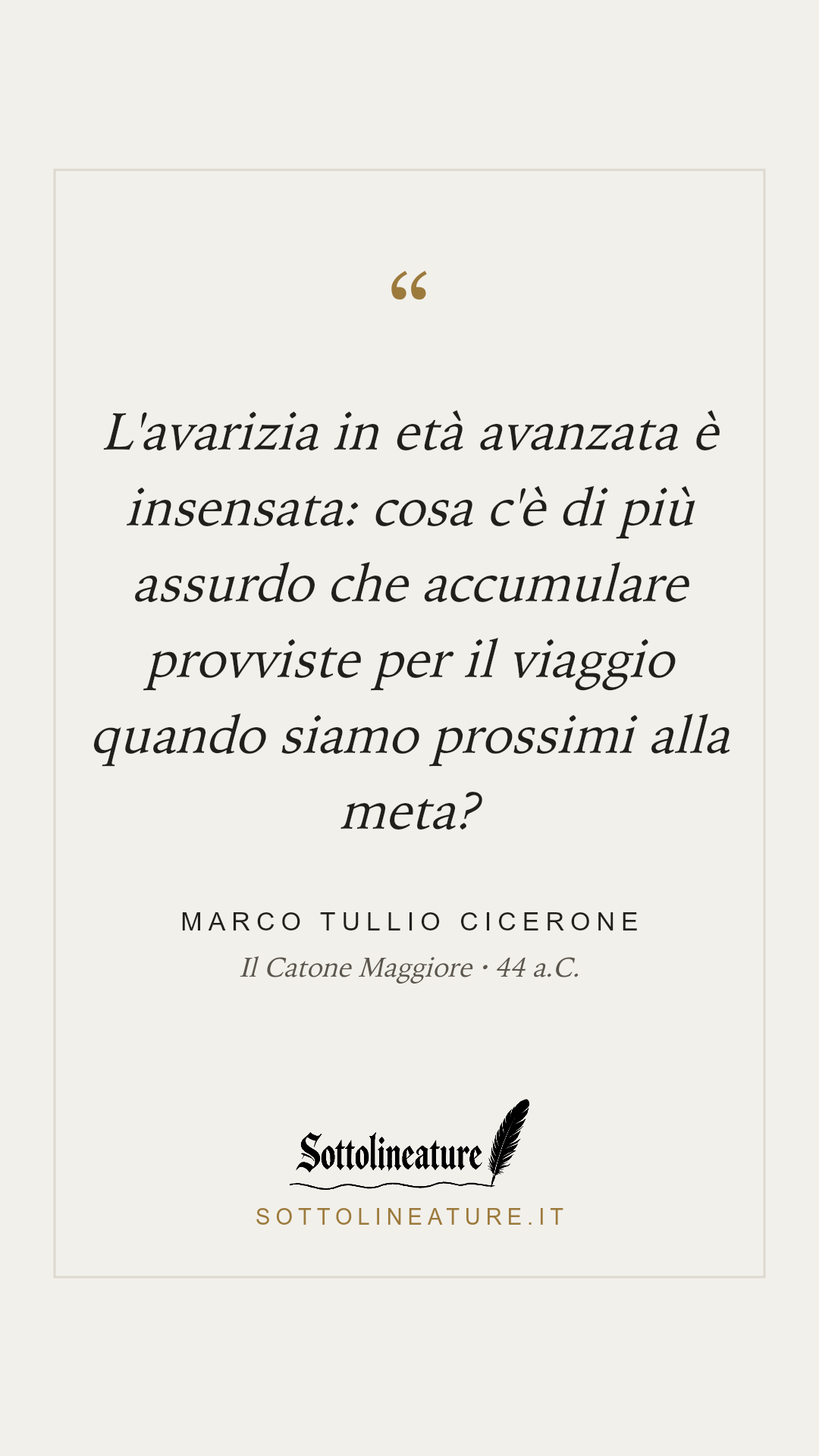 «L'avarizia in età avanzata è insensata: cosa c'è di più assurdo che accumulare provviste per il viaggio quando siamo prossimi alla meta?» — Marco Tullio Cicerone, Il Catone Maggiore (44 a.C.). Grafica Sottolineature, versione chiara.