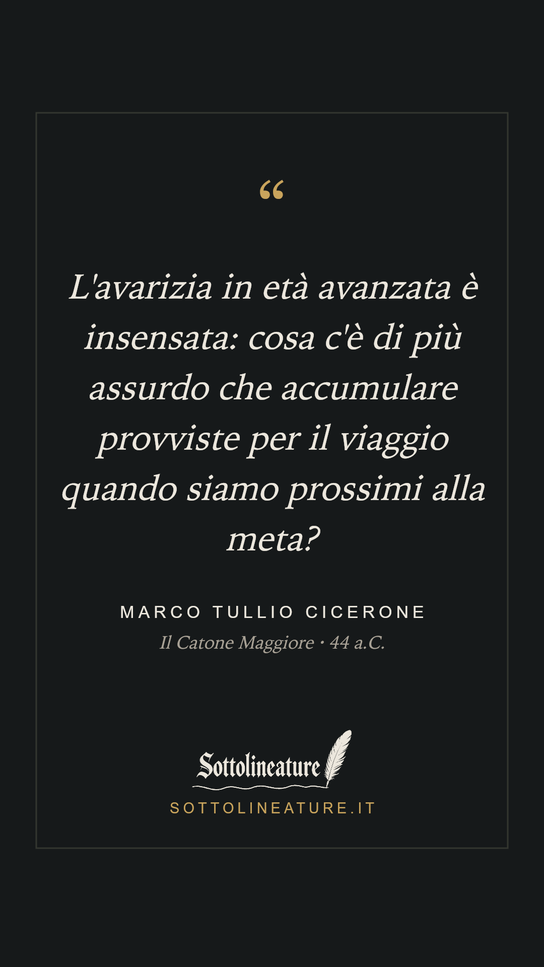 «L'avarizia in età avanzata è insensata: cosa c'è di più assurdo che accumulare provviste per il viaggio quando siamo prossimi alla meta?» — Marco Tullio Cicerone, Il Catone Maggiore (44 a.C.). Grafica Sottolineature, versione scura.