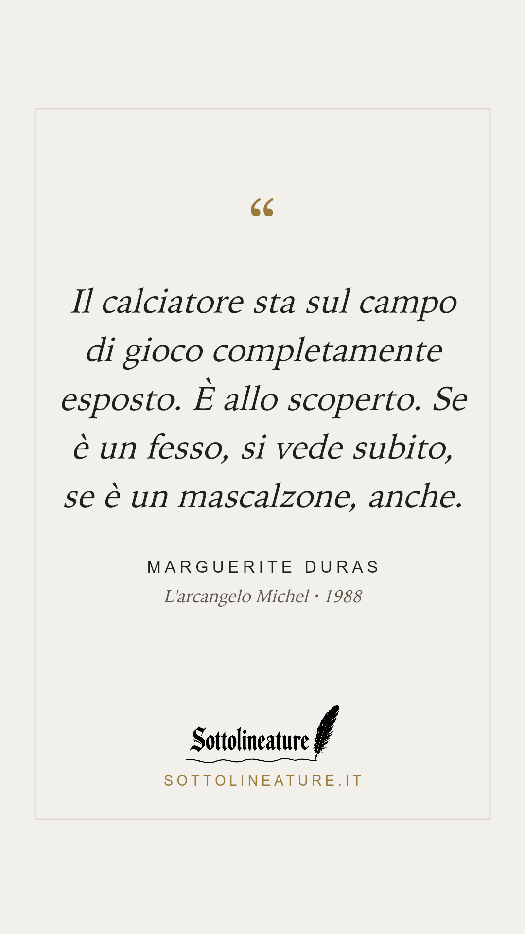 «Il calciatore sta sul campo di gioco completamente esposto. È allo scoperto. Se è un fesso, si vede subito, se è un mascalzone, anche.» — Marguerite Duras, L'arcangelo Michel (1988). Grafica Sottolineature, versione chiara.