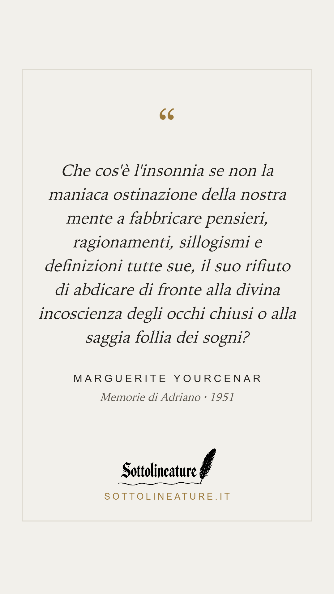 «Che cos'è l'insonnia se non la maniaca ostinazione della nostra mente a fabbricare pensieri, ragionamenti, sillogismi e definizioni tutte sue, il suo rifiuto di abdicare di fronte alla divina incoscienza degli occhi chiusi o alla saggia follia dei sogni?» — Marguerite Yourcenar, Memorie di Adriano (1951). Grafica Sottolineature, versione chiara.