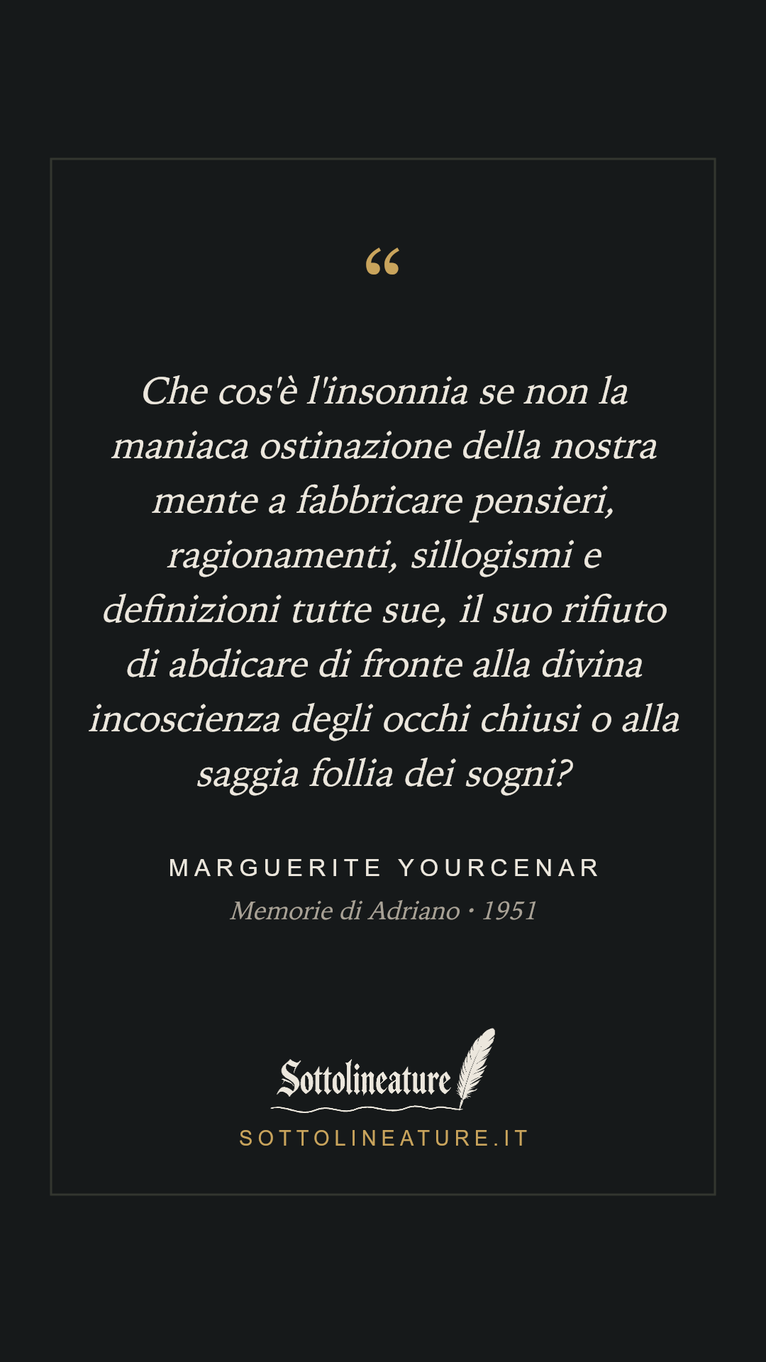 «Che cos'è l'insonnia se non la maniaca ostinazione della nostra mente a fabbricare pensieri, ragionamenti, sillogismi e definizioni tutte sue, il suo rifiuto di abdicare di fronte alla divina incoscienza degli occhi chiusi o alla saggia follia dei sogni?» — Marguerite Yourcenar, Memorie di Adriano (1951). Grafica Sottolineature, versione scura.