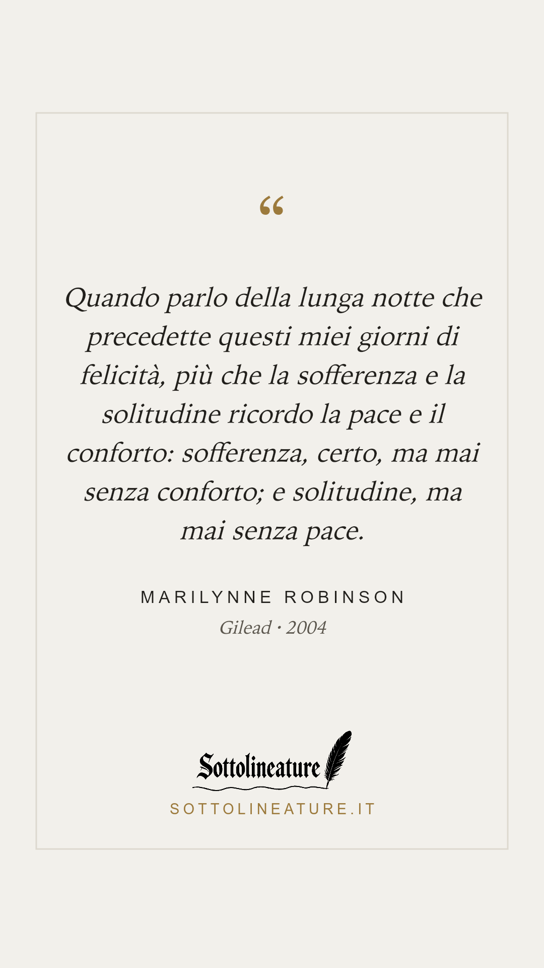 «Quando parlo della lunga notte che precedette questi miei giorni di felicità, più che la sofferenza e la solitudine ricordo la pace e il conforto: sofferenza, certo, ma mai senza conforto; e solitudine, ma mai senza pace.» — Marilynne Robinson, Gilead (2004). Grafica Sottolineature, versione chiara.