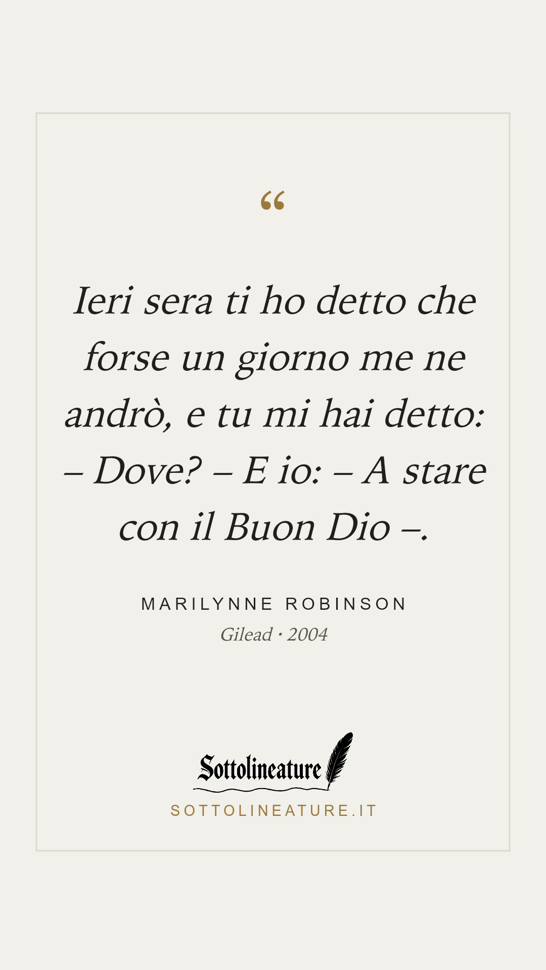 «Ieri sera ti ho detto che forse un giorno me ne andrò, e tu mi hai detto: – Dove? – E io: – A stare con il Buon Dio –.» — Marilynne Robinson, Gilead (2004). Grafica Sottolineature, versione chiara.