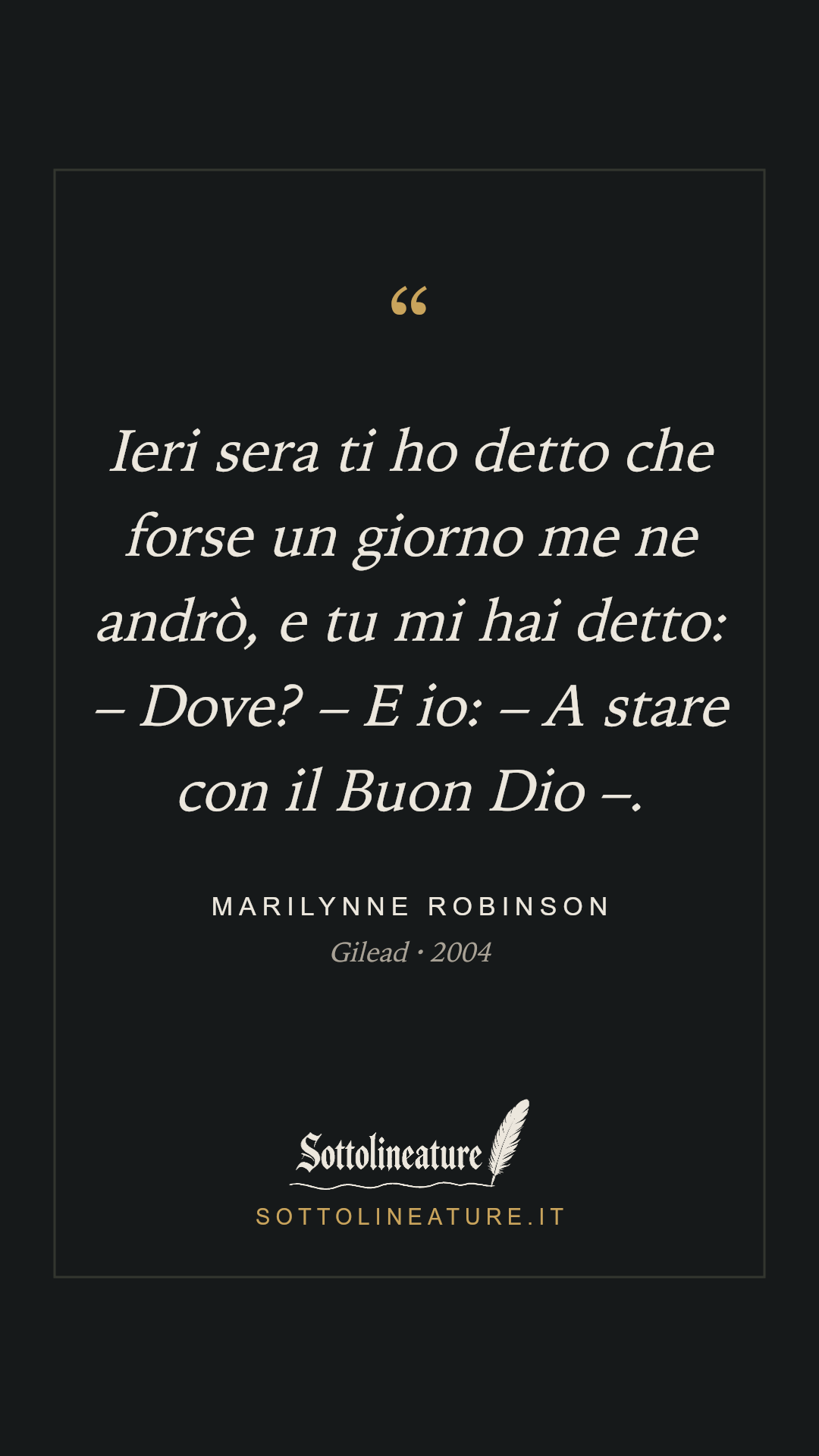 «Ieri sera ti ho detto che forse un giorno me ne andrò, e tu mi hai detto: – Dove? – E io: – A stare con il Buon Dio –.» — Marilynne Robinson, Gilead (2004). Grafica Sottolineature, versione scura.