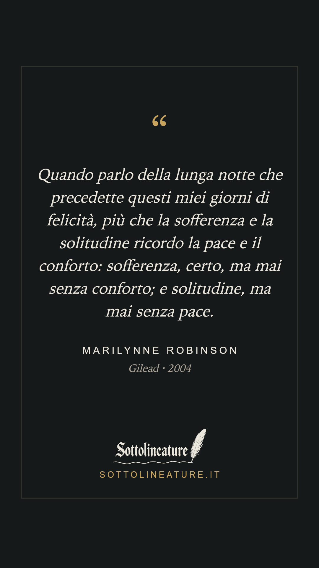 «Quando parlo della lunga notte che precedette questi miei giorni di felicità, più che la sofferenza e la solitudine ricordo la pace e il conforto: sofferenza, certo, ma mai senza conforto; e solitudine, ma mai senza pace.» — Marilynne Robinson, Gilead (2004). Grafica Sottolineature, versione scura.