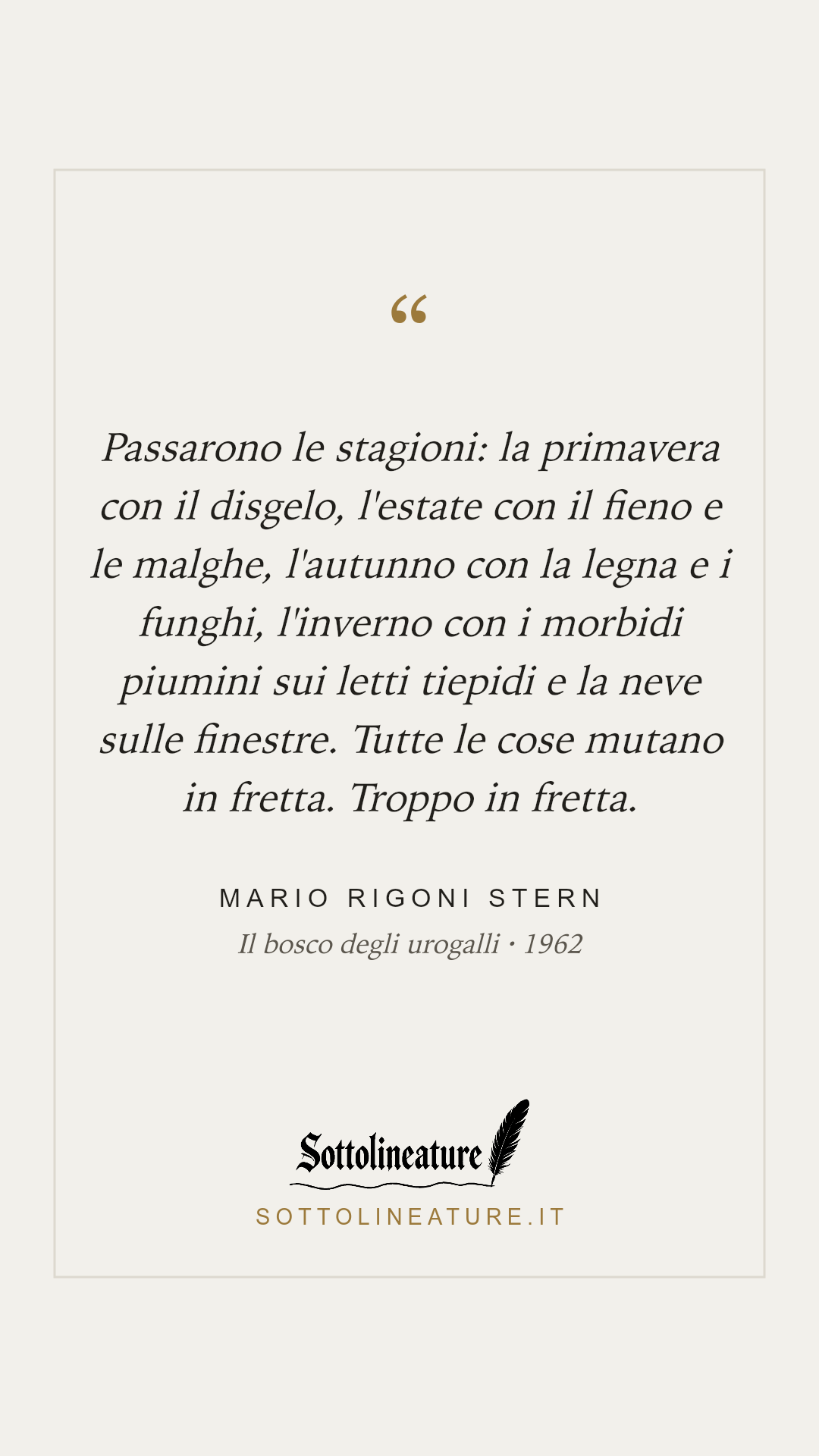 «Passarono le stagioni: la primavera con il disgelo, l'estate con il fieno e le malghe, l'autunno con la legna e i funghi, l'inverno con i morbidi piumini sui letti tiepidi e la neve sulle finestre. Tutte le cose mutano in fretta. Troppo in fretta.» — Mario Rigoni Stern, Il bosco degli urogalli (1962). Grafica Sottolineature, versione chiara.