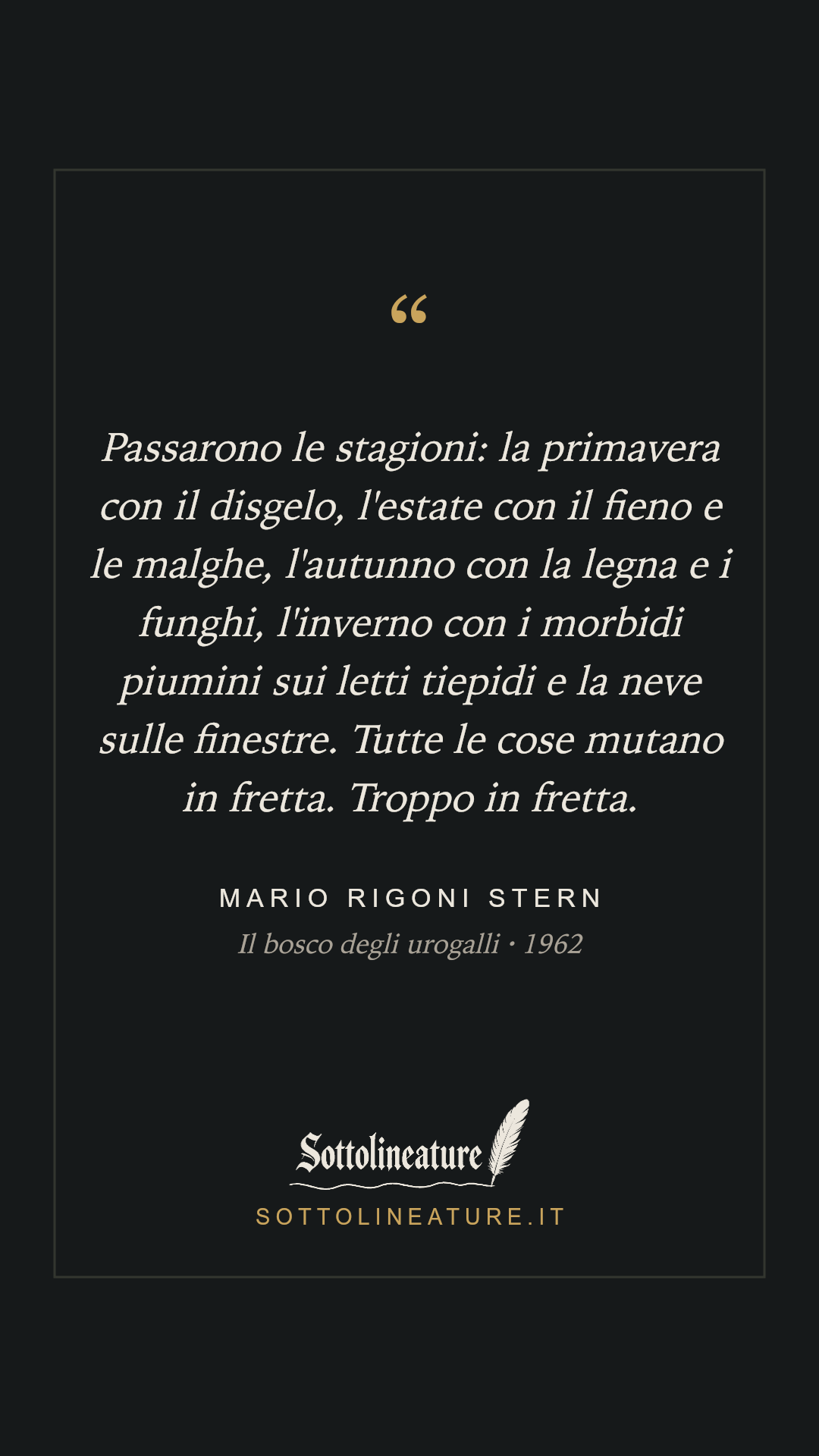 «Passarono le stagioni: la primavera con il disgelo, l'estate con il fieno e le malghe, l'autunno con la legna e i funghi, l'inverno con i morbidi piumini sui letti tiepidi e la neve sulle finestre. Tutte le cose mutano in fretta. Troppo in fretta.» — Mario Rigoni Stern, Il bosco degli urogalli (1962). Grafica Sottolineature, versione scura.