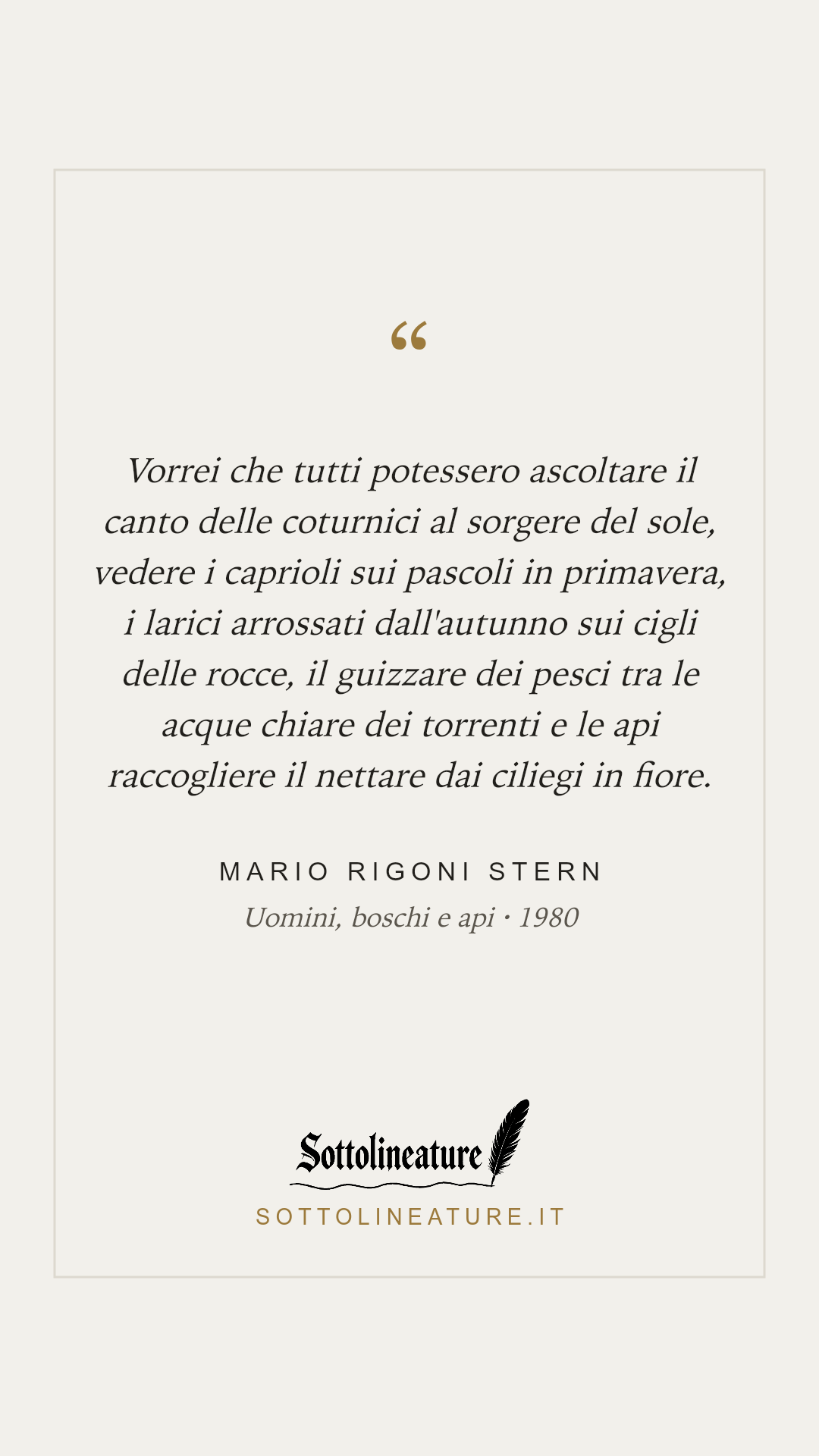 «Vorrei che tutti potessero ascoltare il canto delle coturnici al sorgere del sole, vedere i caprioli sui pascoli in primavera, i larici arrossati dall'autunno sui cigli delle rocce, il guizzare dei pesci tra le acque chiare dei torrenti e le api raccogliere il nettare dai ciliegi in fiore.» — Mario Rigoni Stern, Uomini, boschi e api (1980). Grafica Sottolineature, versione chiara.