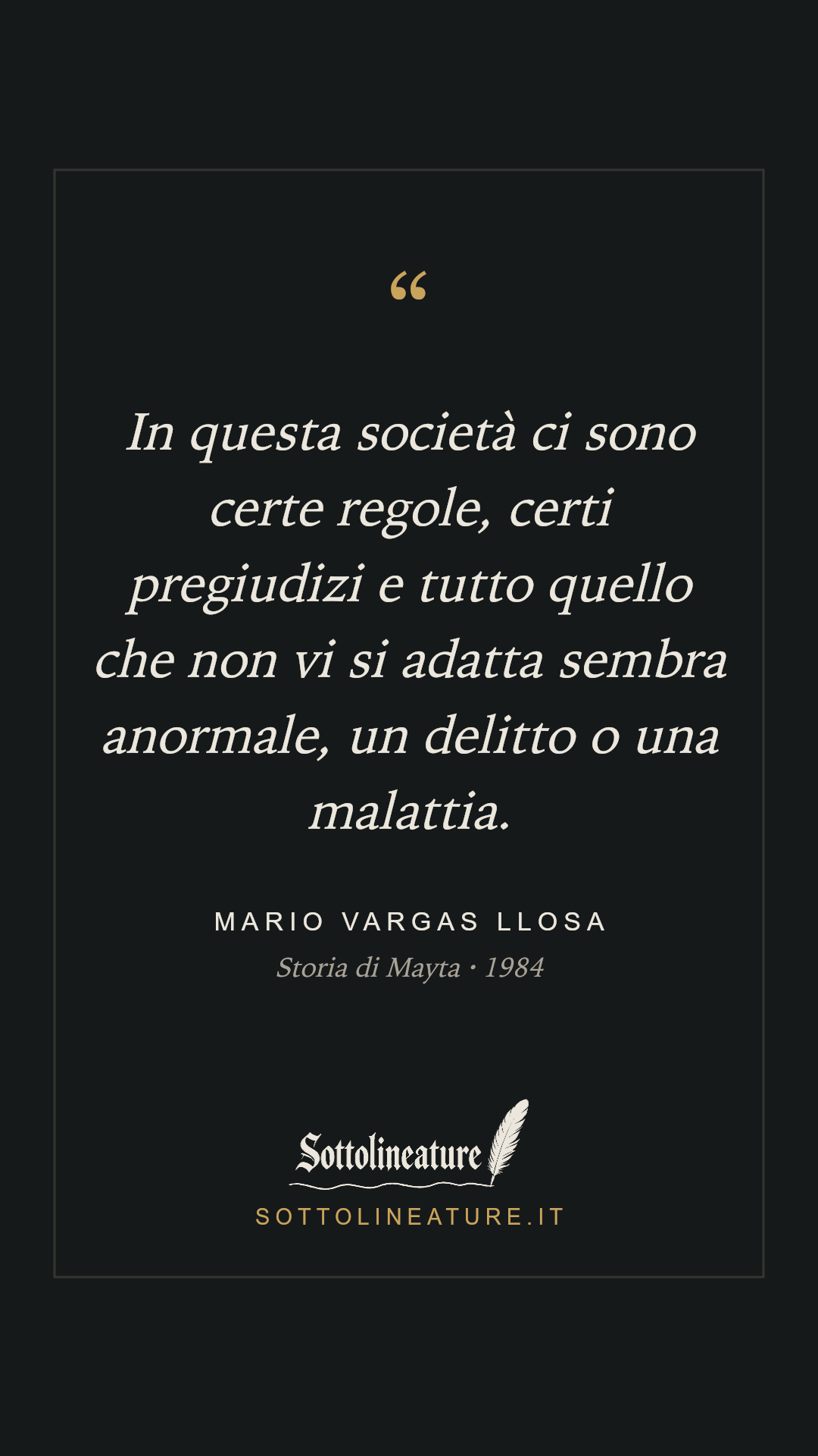 «In questa società ci sono certe regole, certi pregiudizi e tutto quello che non vi si adatta sembra anormale, un delitto o una malattia.» — Mario Vargas Llosa, Storia di Mayta (1984). Grafica Sottolineature, versione scura.