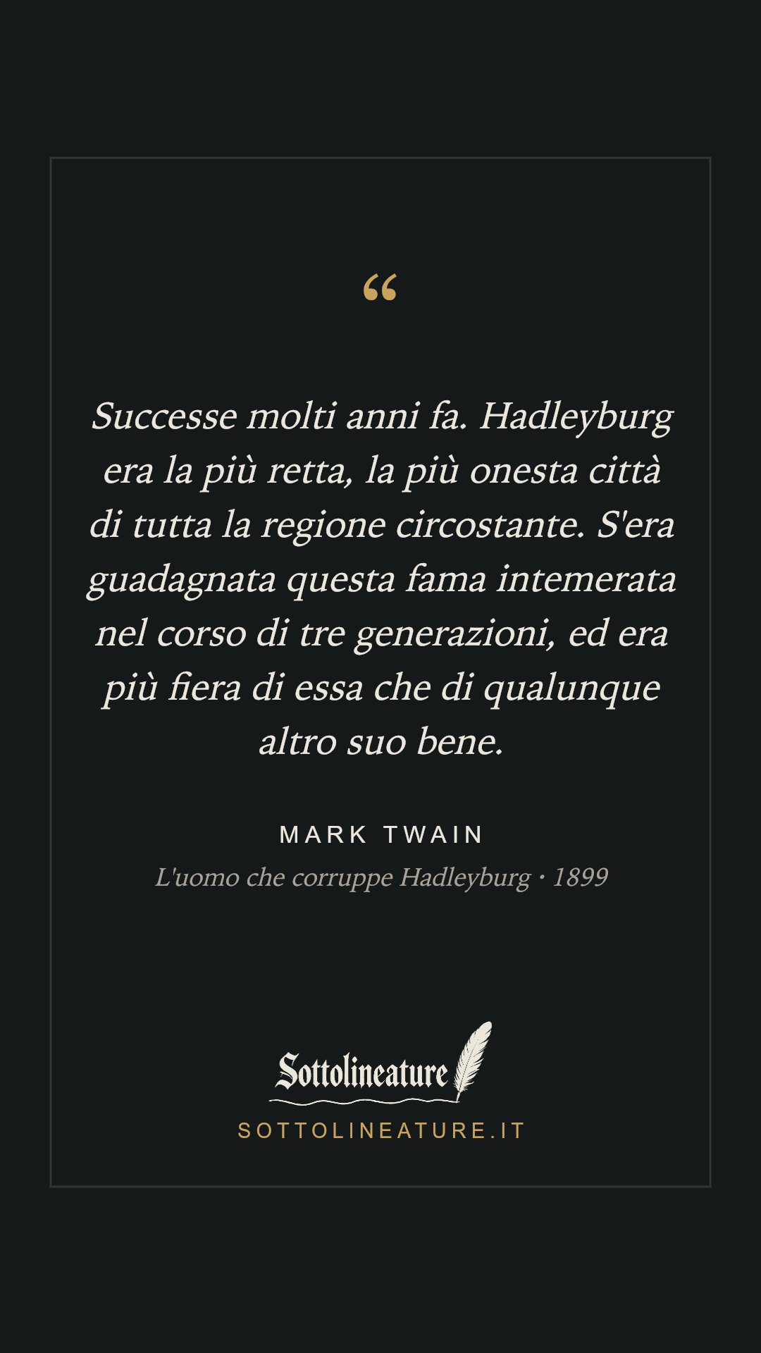 «Successe molti anni fa. Hadleyburg era la più retta, la più onesta città di tutta la regione circostante. S'era guadagnata questa fama intemerata nel corso di tre generazioni, ed era più fiera di essa che di qualunque altro suo bene.» — Mark Twain, L'uomo che corruppe Hadleyburg (1899). Grafica Sottolineature, versione scura.