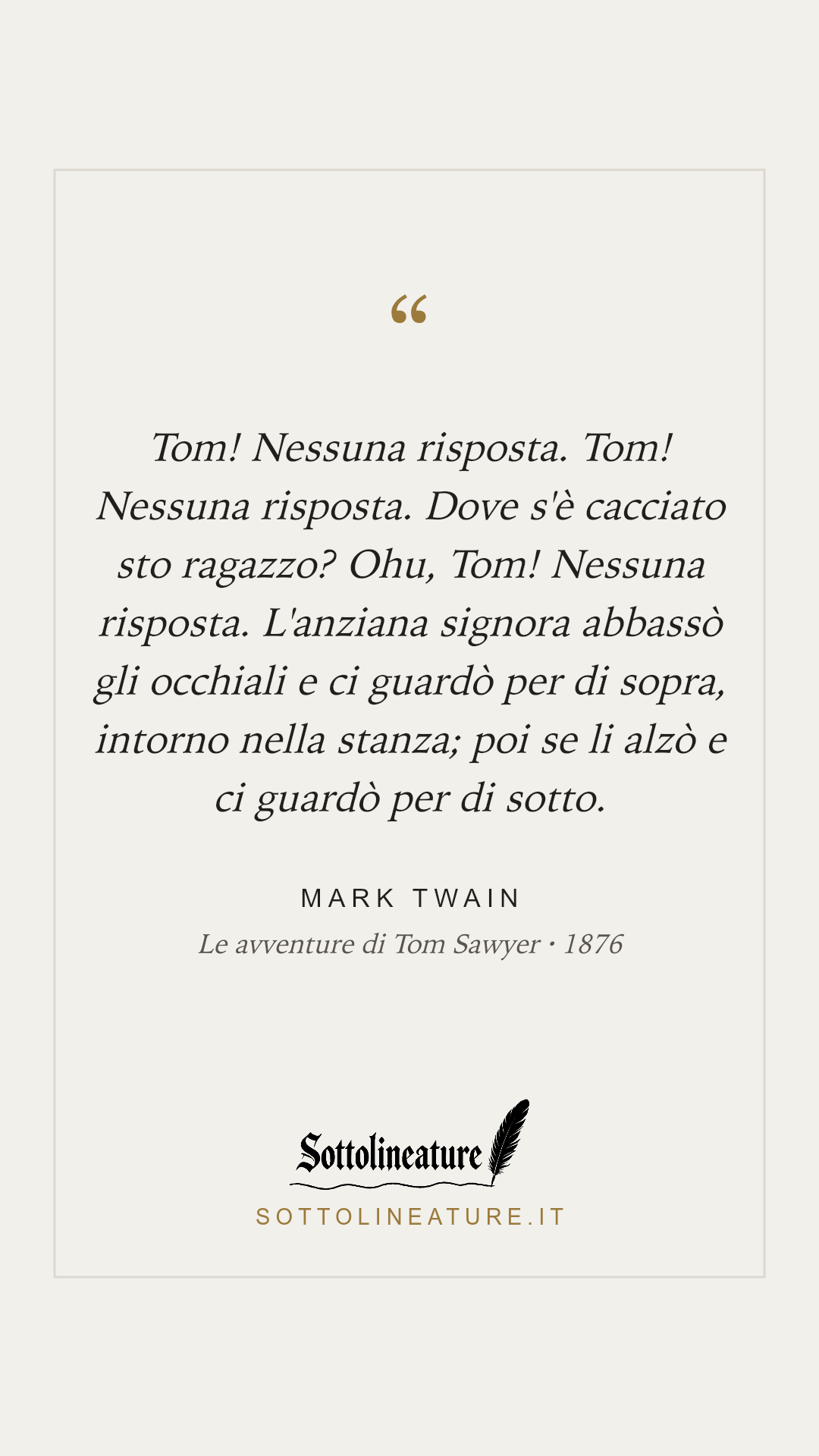 «Tom! Nessuna risposta. Tom! Nessuna risposta. Dove s'è cacciato sto ragazzo? Ohu, Tom! Nessuna risposta. L'anziana signora abbassò gli occhiali e ci guardò per di sopra, intorno nella stanza; poi se li alzò e ci guardò per di sotto.» — Mark Twain, Le avventure di Tom Sawyer (1876). Grafica Sottolineature, versione chiara.