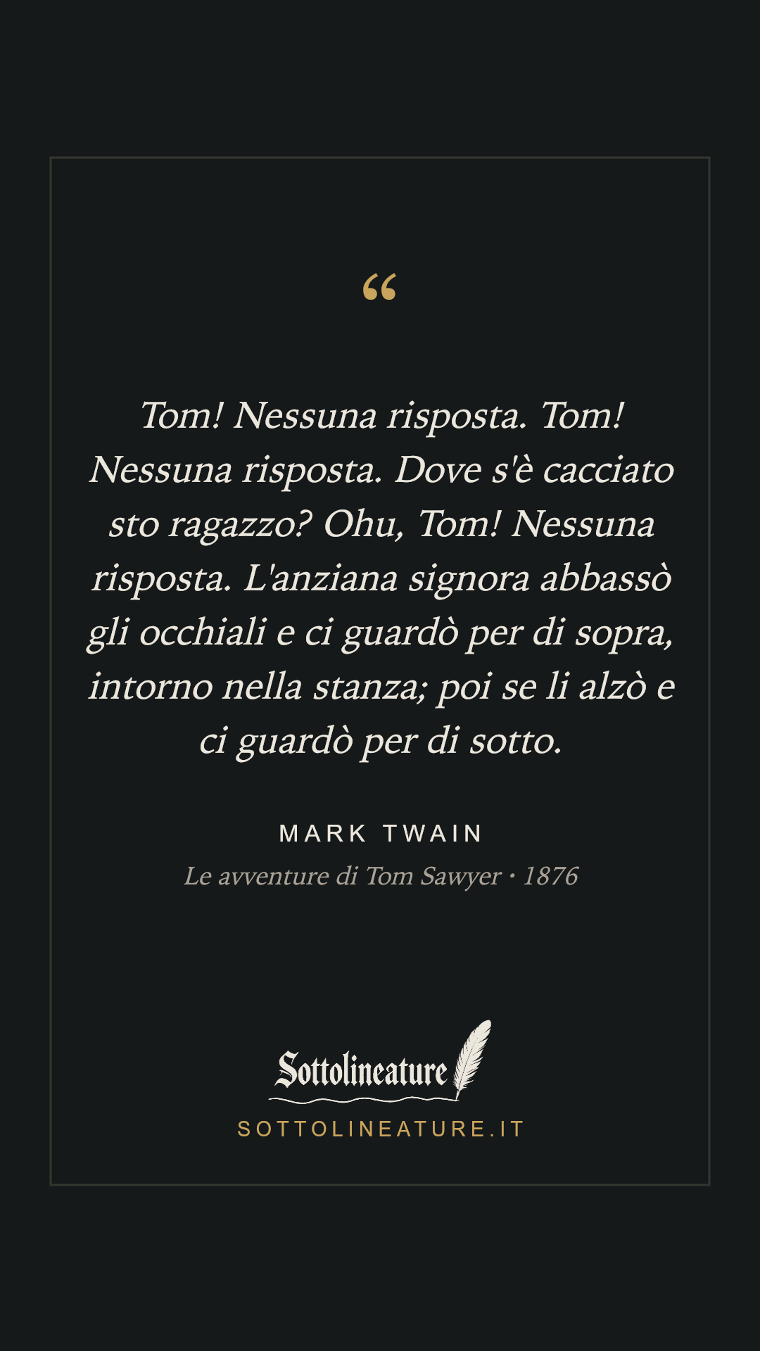 «Tom! Nessuna risposta. Tom! Nessuna risposta. Dove s'è cacciato sto ragazzo? Ohu, Tom! Nessuna risposta. L'anziana signora abbassò gli occhiali e ci guardò per di sopra, intorno nella stanza; poi se li alzò e ci guardò per di sotto.» — Mark Twain, Le avventure di Tom Sawyer (1876). Grafica Sottolineature, versione scura.