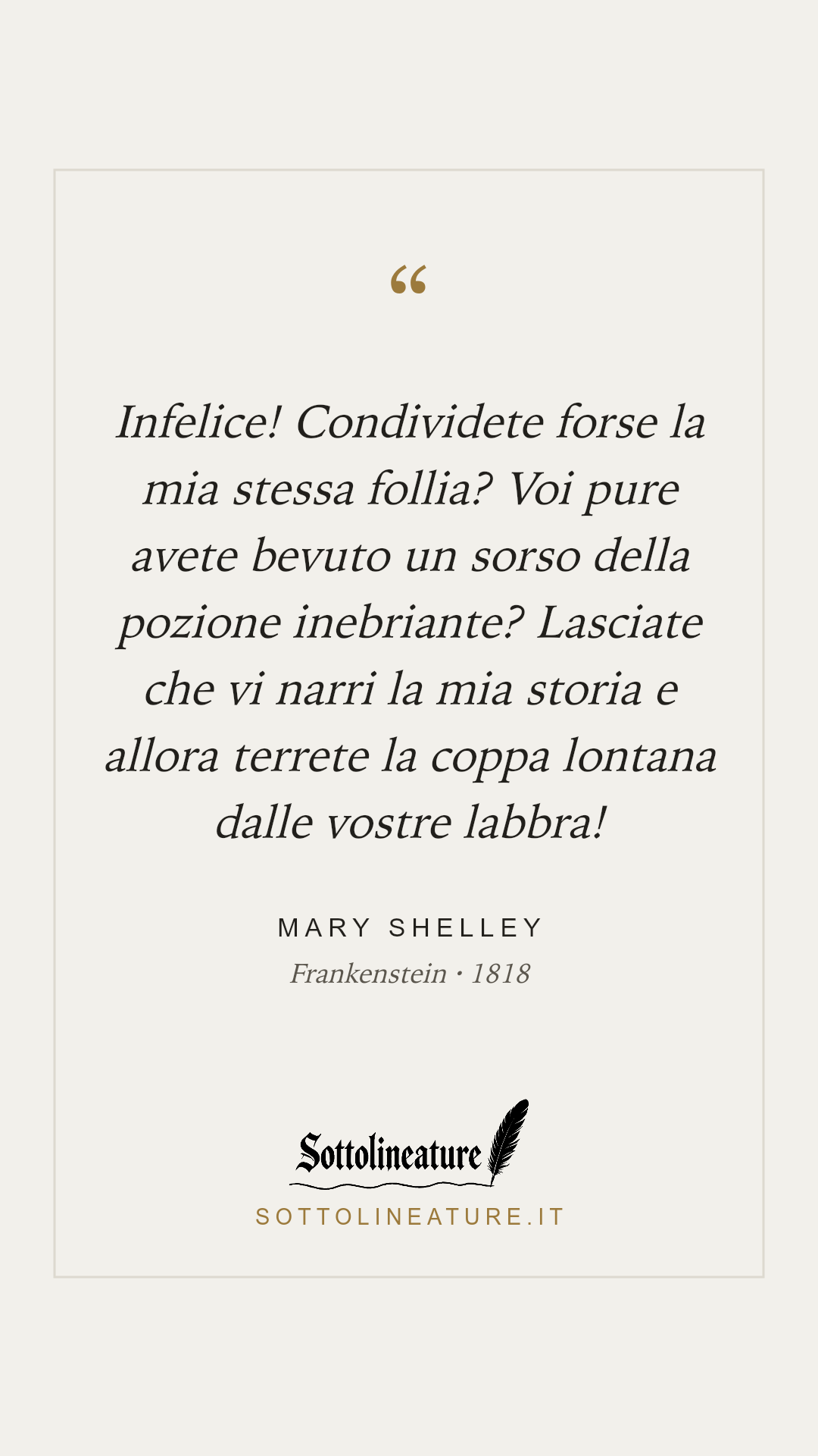 «Infelice! Condividete forse la mia stessa follia? Voi pure avete bevuto un sorso della pozione inebriante? Lasciate che vi narri la mia storia e allora terrete la coppa lontana dalle vostre labbra!» — Mary Shelley, Frankenstein (1818). Grafica Sottolineature, versione chiara.