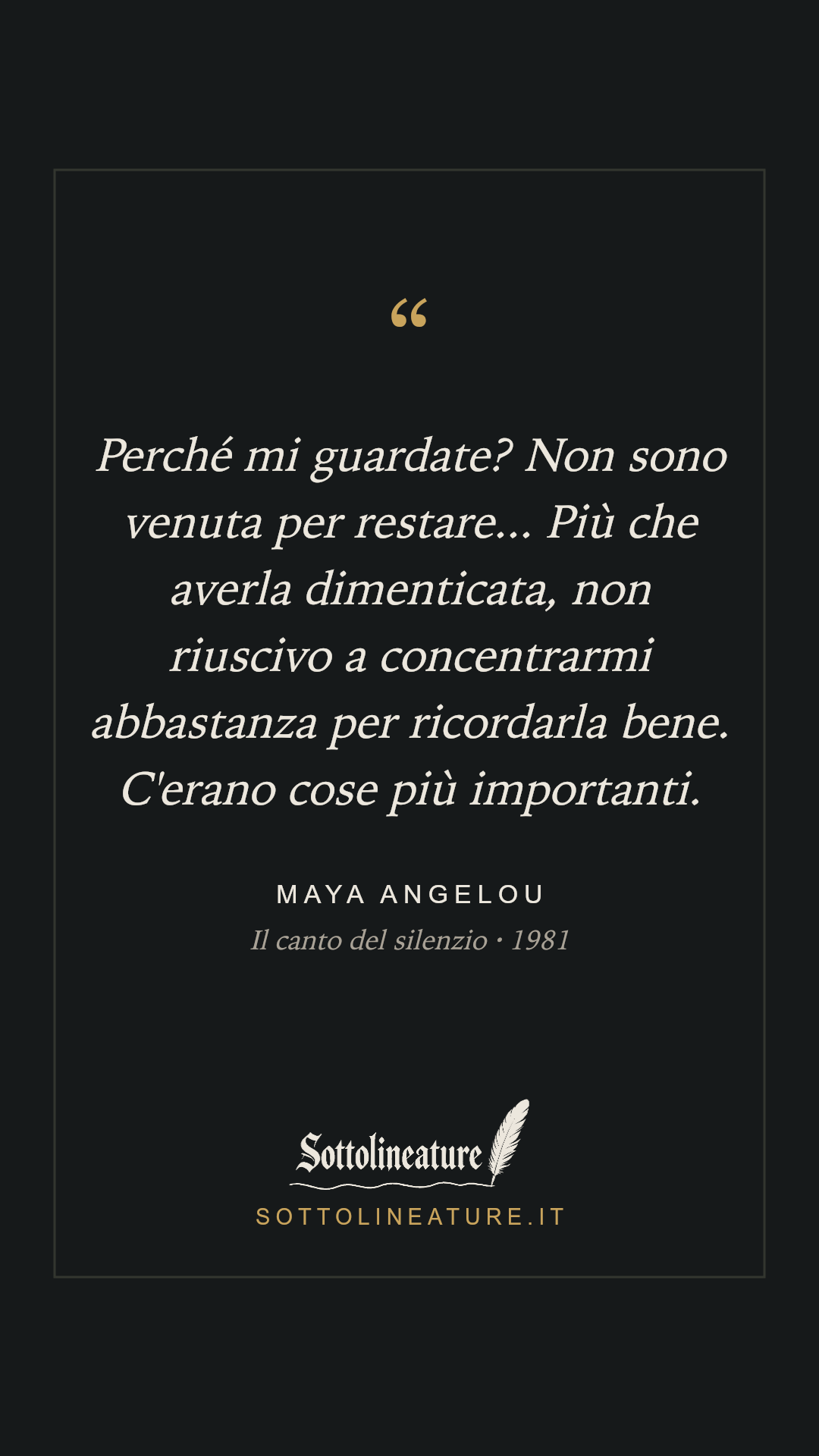 «Perché mi guardate? Non sono venuta per restare... Più che averla dimenticata, non riuscivo a concentrarmi abbastanza per ricordarla bene. C'erano cose più importanti.» — Maya Angelou, Il canto del silenzio (1981). Grafica Sottolineature, versione scura.