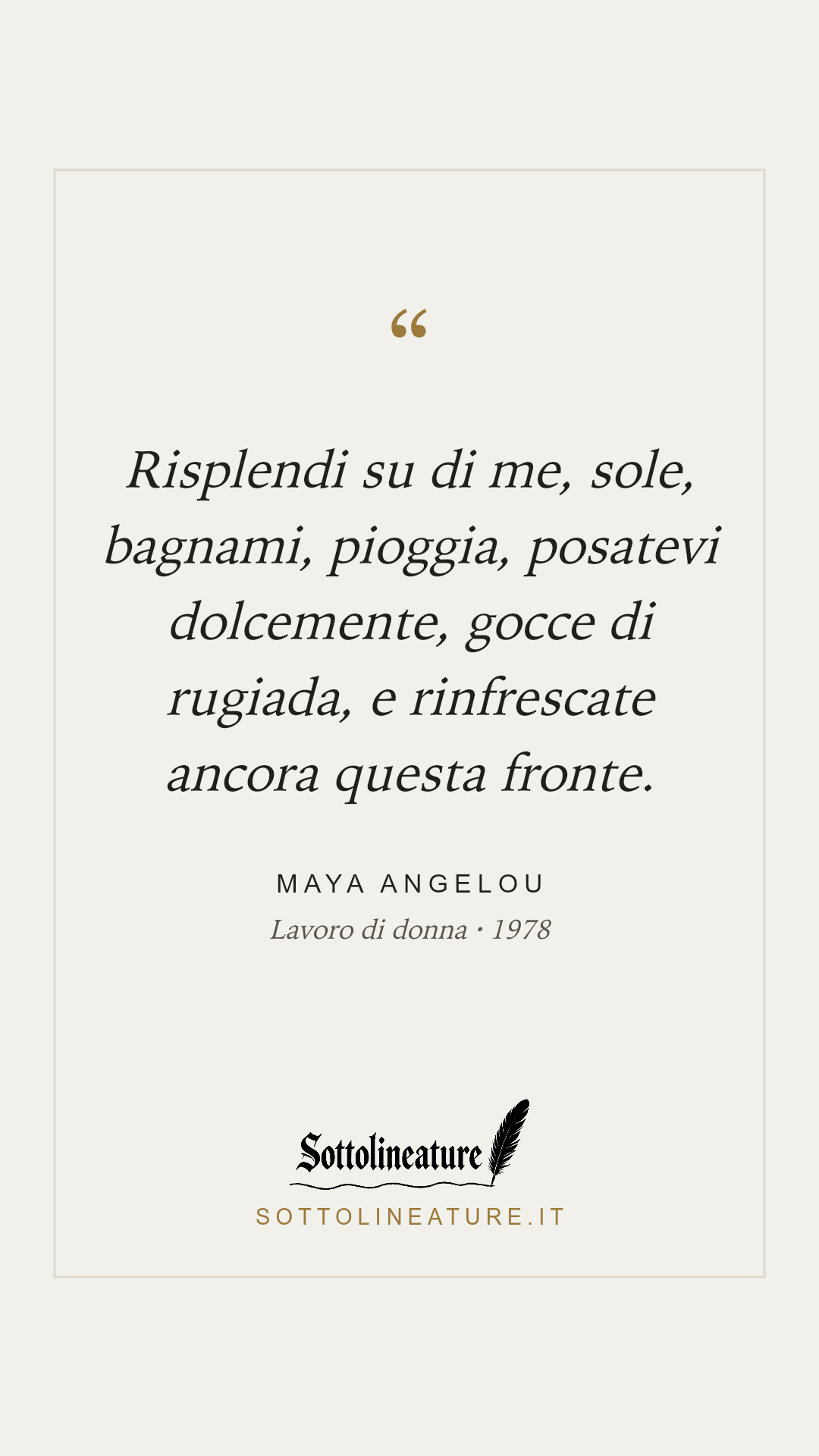 «Risplendi su di me, sole, bagnami, pioggia, posatevi dolcemente, gocce di rugiada, e rinfrescate ancora questa fronte.» — Maya Angelou, Lavoro di donna (1978). Grafica Sottolineature, versione chiara.