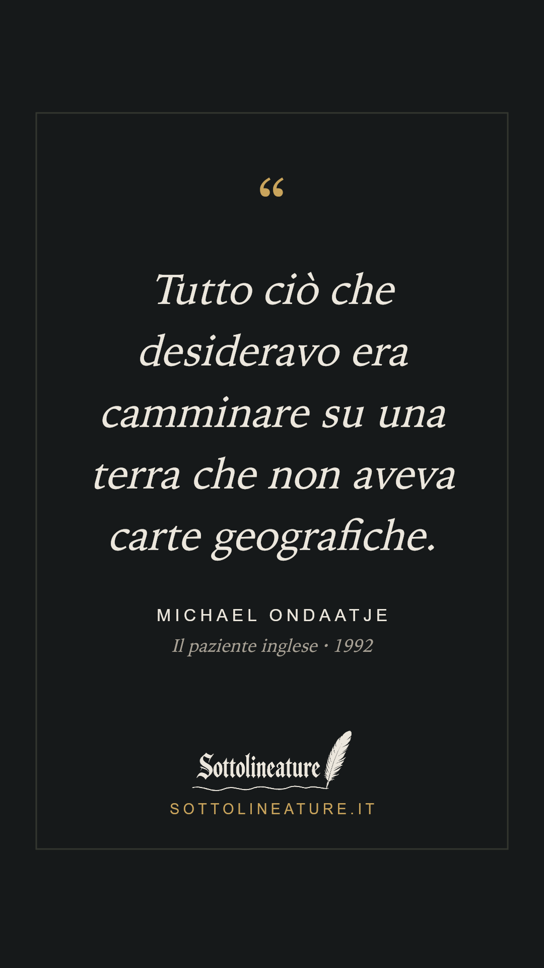 «Tutto ciò che desideravo era camminare su una terra che non aveva carte geografiche.» — Michael Ondaatje, Il paziente inglese (1992). Grafica Sottolineature, versione scura.