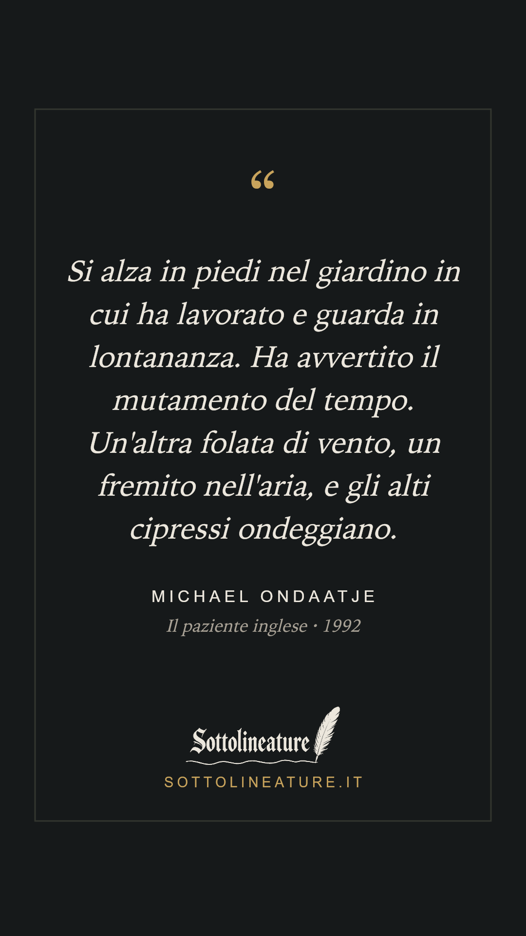 «Si alza in piedi nel giardino in cui ha lavorato e guarda in lontananza. Ha avvertito il mutamento del tempo. Un'altra folata di vento, un fremito nell'aria, e gli alti cipressi ondeggiano.» — Michael Ondaatje, Il paziente inglese (1992). Grafica Sottolineature, versione scura.