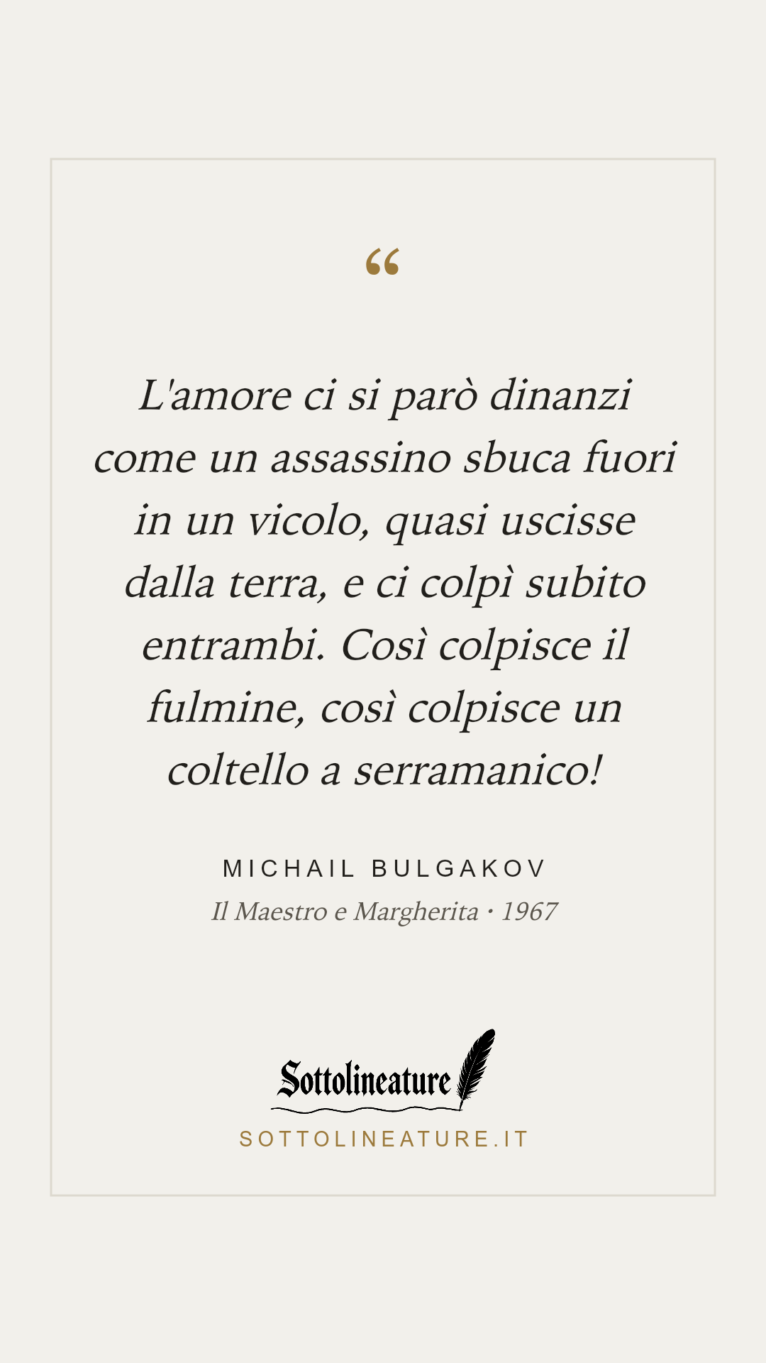 «L'amore ci si parò dinanzi come un assassino sbuca fuori in un vicolo, quasi uscisse dalla terra, e ci colpì subito entrambi. Così colpisce il fulmine, così colpisce un coltello a serramanico!» — Michail Bulgakov, Il Maestro e Margherita (1967). Grafica Sottolineature, versione chiara.