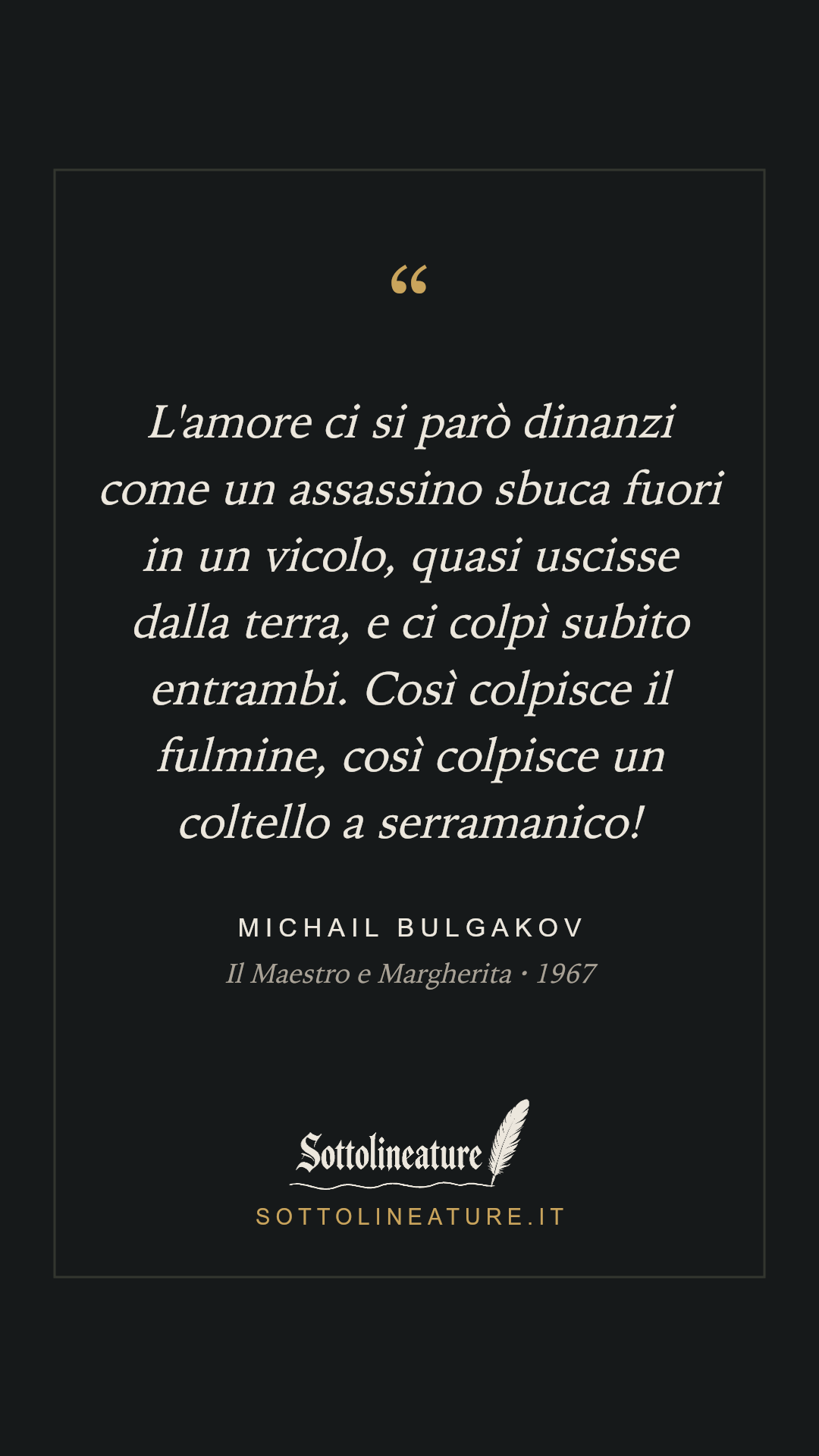 «L'amore ci si parò dinanzi come un assassino sbuca fuori in un vicolo, quasi uscisse dalla terra, e ci colpì subito entrambi. Così colpisce il fulmine, così colpisce un coltello a serramanico!» — Michail Bulgakov, Il Maestro e Margherita (1967). Grafica Sottolineature, versione scura.