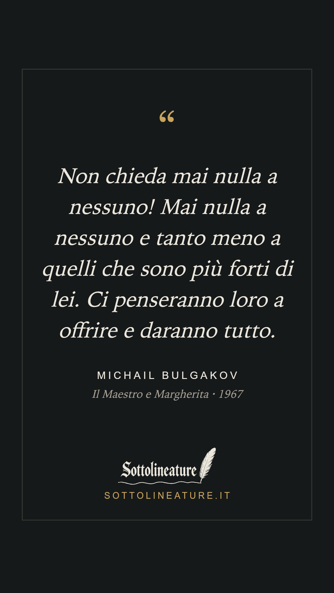 «Non chieda mai nulla a nessuno! Mai nulla a nessuno e tanto meno a quelli che sono più forti di lei. Ci penseranno loro a offrire e daranno tutto.» — Michail Bulgakov, Il Maestro e Margherita (1967). Grafica Sottolineature, versione scura.