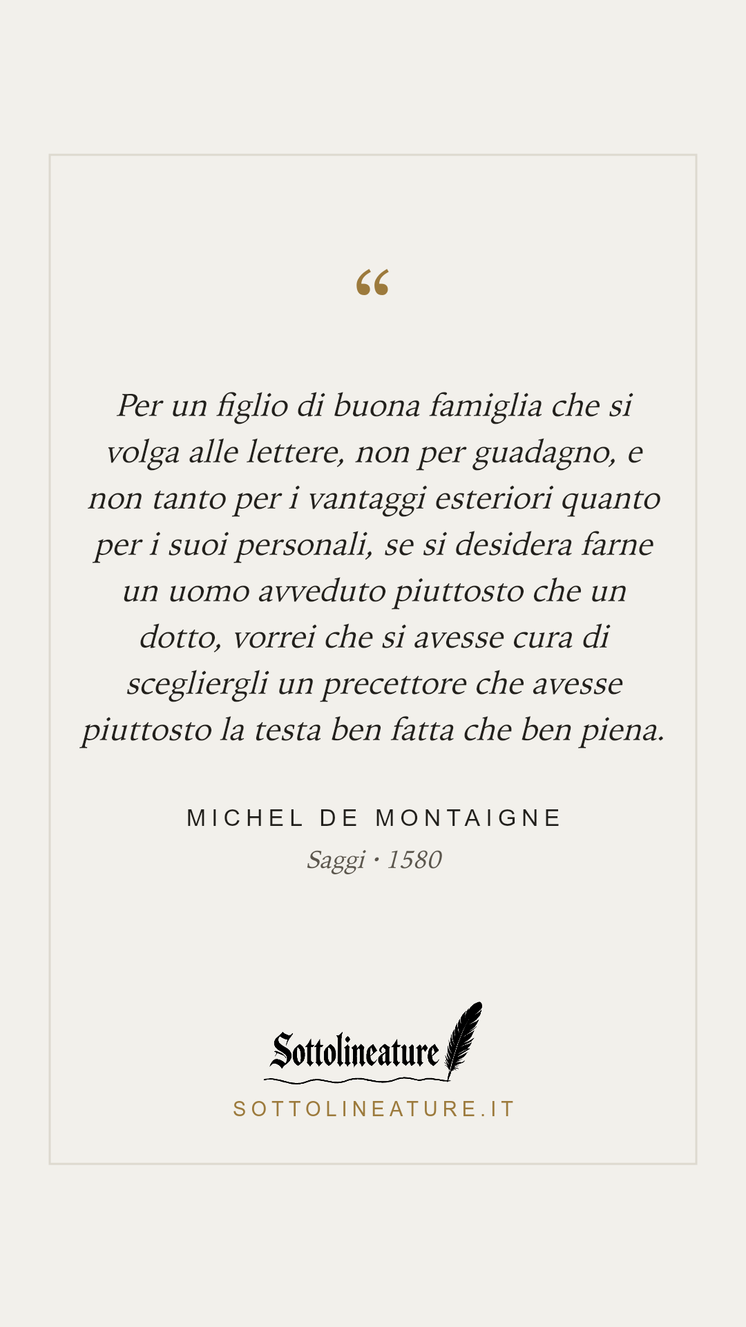 «Per un figlio di buona famiglia che si volga alle lettere, non per guadagno, e non tanto per i vantaggi esteriori quanto per i suoi personali, se si desidera farne un uomo avveduto piuttosto che un dotto, vorrei che si avesse cura di scegliergli un precettore che avesse piuttosto la testa ben fatta che ben piena.» — Michel de Montaigne, Saggi (1580). Grafica Sottolineature, versione chiara.