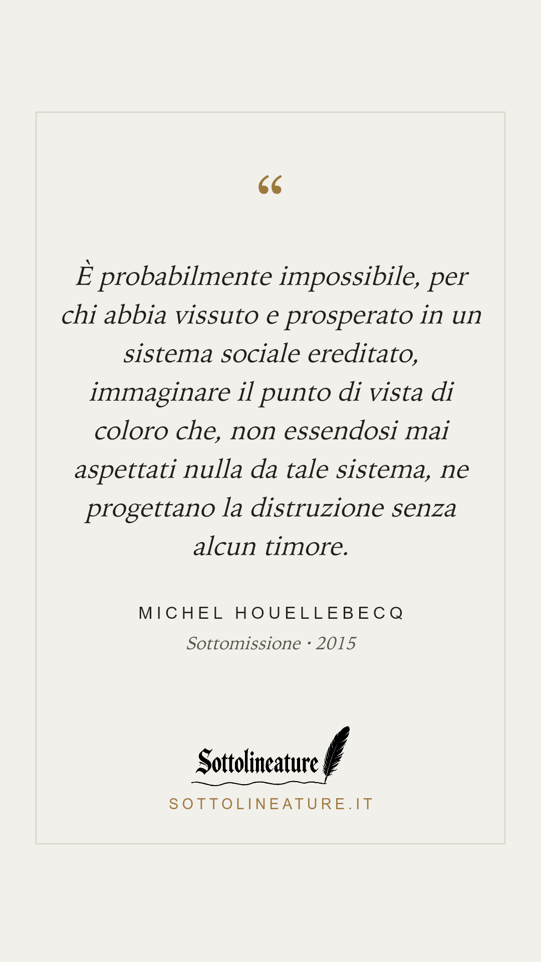 «È probabilmente impossibile, per chi abbia vissuto e prosperato in un sistema sociale ereditato, immaginare il punto di vista di coloro che, non essendosi mai aspettati nulla da tale sistema, ne progettano la distruzione senza alcun timore.» — Michel Houellebecq, Sottomissione (2015). Grafica Sottolineature, versione chiara.