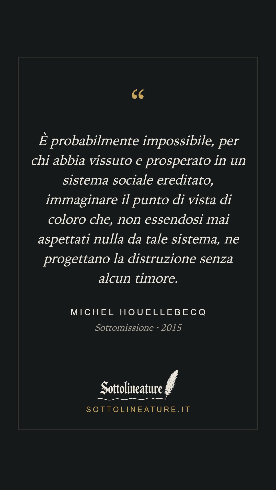 «È probabilmente impossibile, per chi abbia vissuto e prosperato in un sistema sociale ereditato, immaginare il punto di vista di coloro che, non essendosi mai aspettati nulla da tale sistema, ne progettano la distruzione senza alcun timore.» — Michel Houellebecq, Sottomissione (2015). Grafica Sottolineature, versione scura.