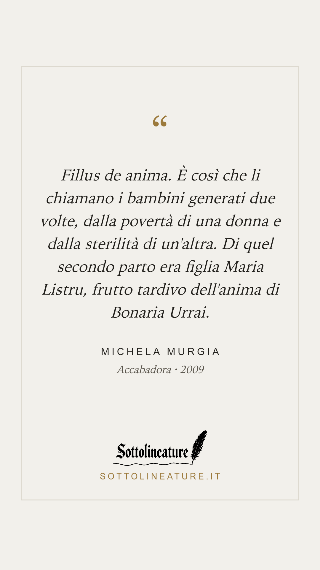 «Fillus de anima. È così che li chiamano i bambini generati due volte, dalla povertà di una donna e dalla sterilità di un'altra. Di quel secondo parto era figlia Maria Listru, frutto tardivo dell'anima di Bonaria Urrai.» — Michela Murgia, Accabadora (2009). Grafica Sottolineature, versione chiara.