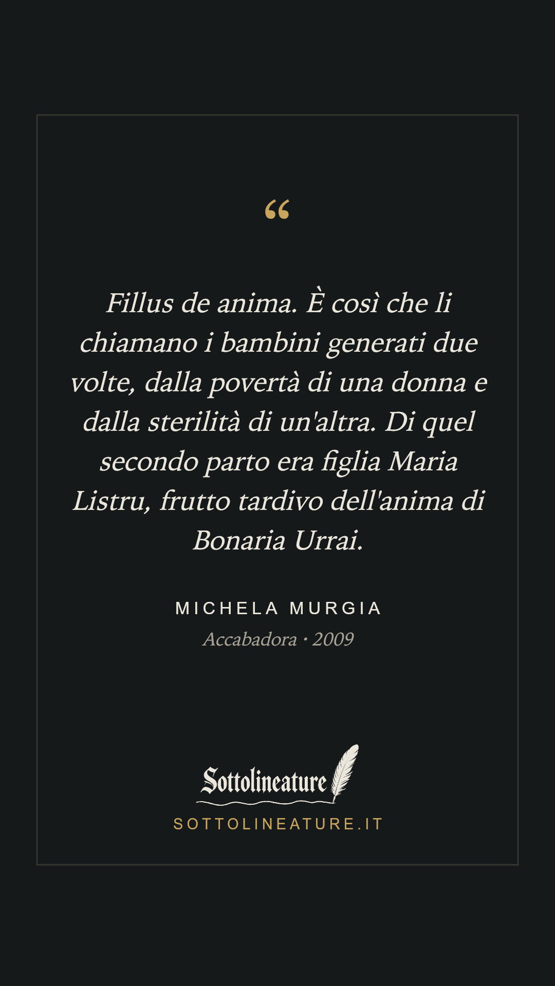 «Fillus de anima. È così che li chiamano i bambini generati due volte, dalla povertà di una donna e dalla sterilità di un'altra. Di quel secondo parto era figlia Maria Listru, frutto tardivo dell'anima di Bonaria Urrai.» — Michela Murgia, Accabadora (2009). Grafica Sottolineature, versione scura.