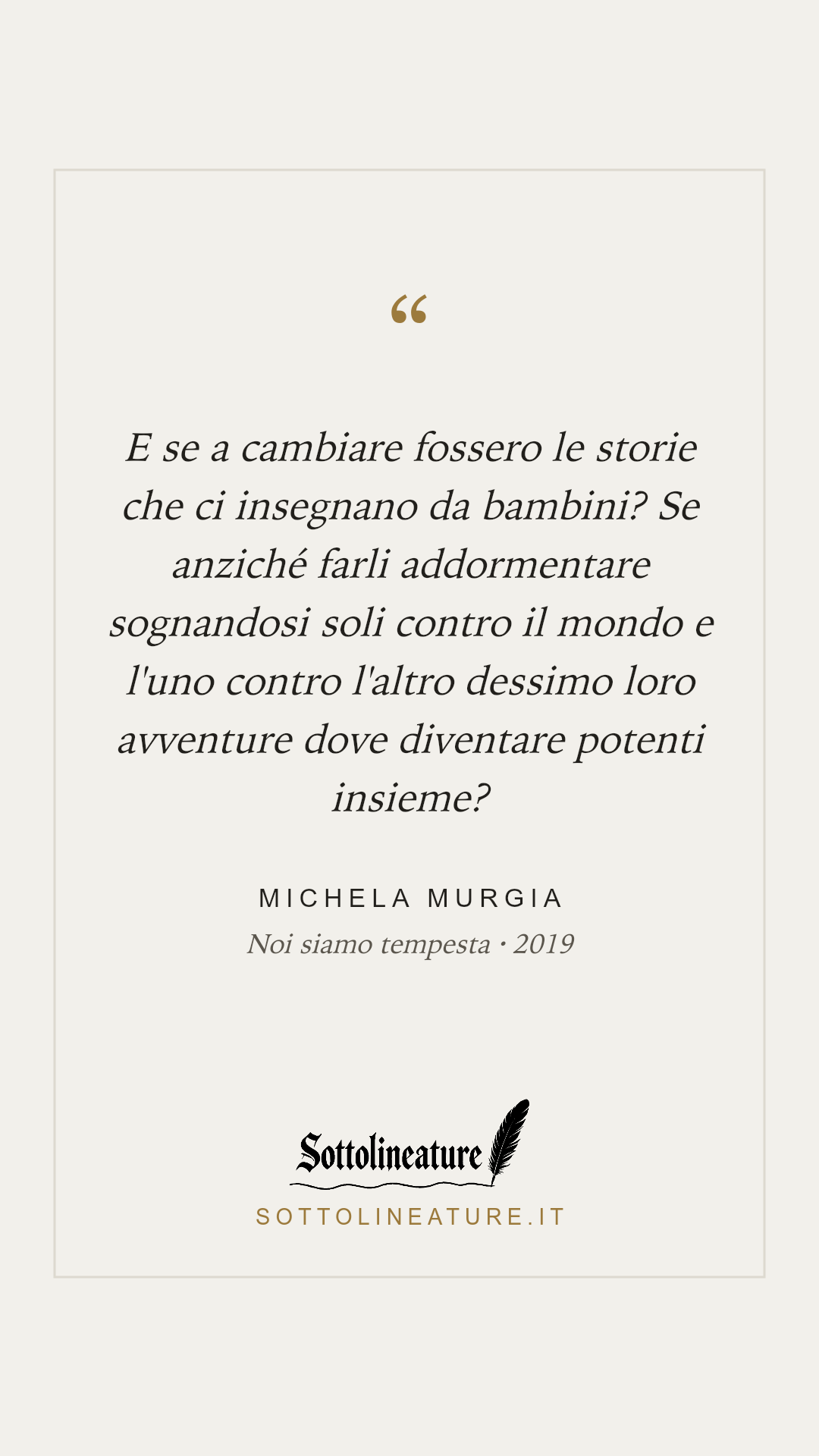 «E se a cambiare fossero le storie che ci insegnano da bambini? Se anziché farli addormentare sognandosi soli contro il mondo e l'uno contro l'altro dessimo loro avventure dove diventare potenti insieme?» — Michela Murgia, Noi siamo tempesta (2019). Grafica Sottolineature, versione chiara.