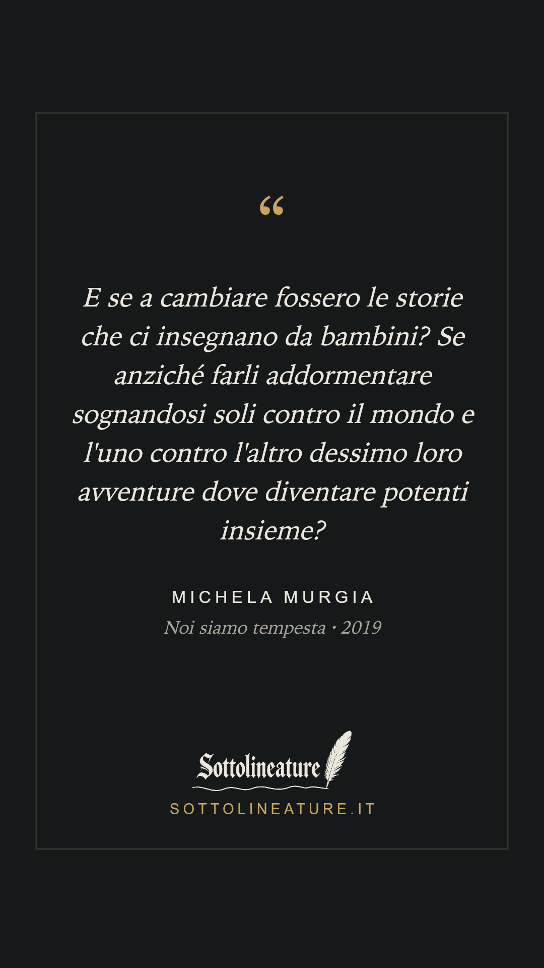«E se a cambiare fossero le storie che ci insegnano da bambini? Se anziché farli addormentare sognandosi soli contro il mondo e l'uno contro l'altro dessimo loro avventure dove diventare potenti insieme?» — Michela Murgia, Noi siamo tempesta (2019). Grafica Sottolineature, versione scura.