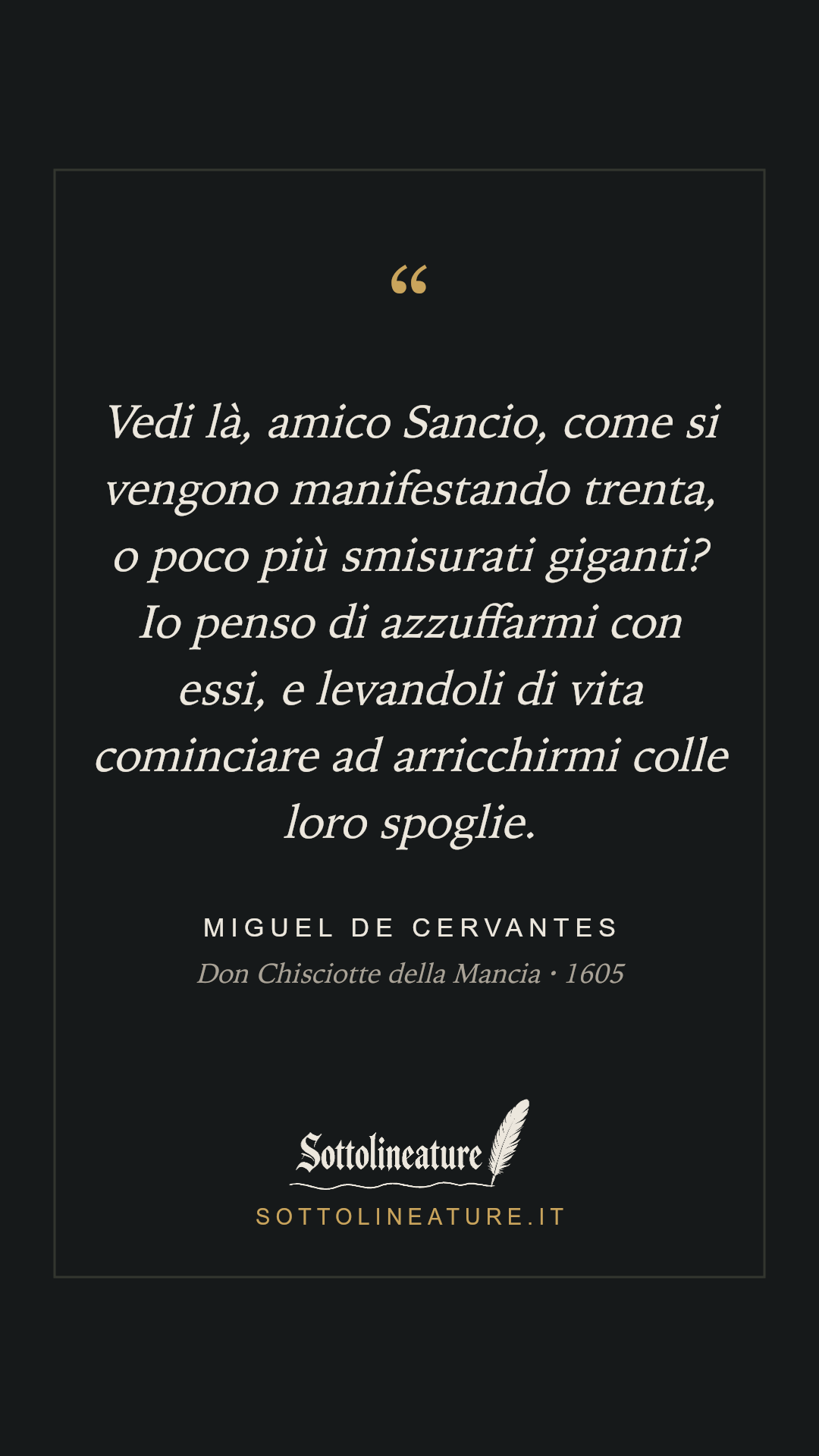 «Vedi là, amico Sancio, come si vengono manifestando trenta, o poco più smisurati giganti? Io penso di azzuffarmi con essi, e levandoli di vita cominciare ad arricchirmi colle loro spoglie.» — Miguel de Cervantes, Don Chisciotte della Mancia (1605). Grafica Sottolineature, versione scura.