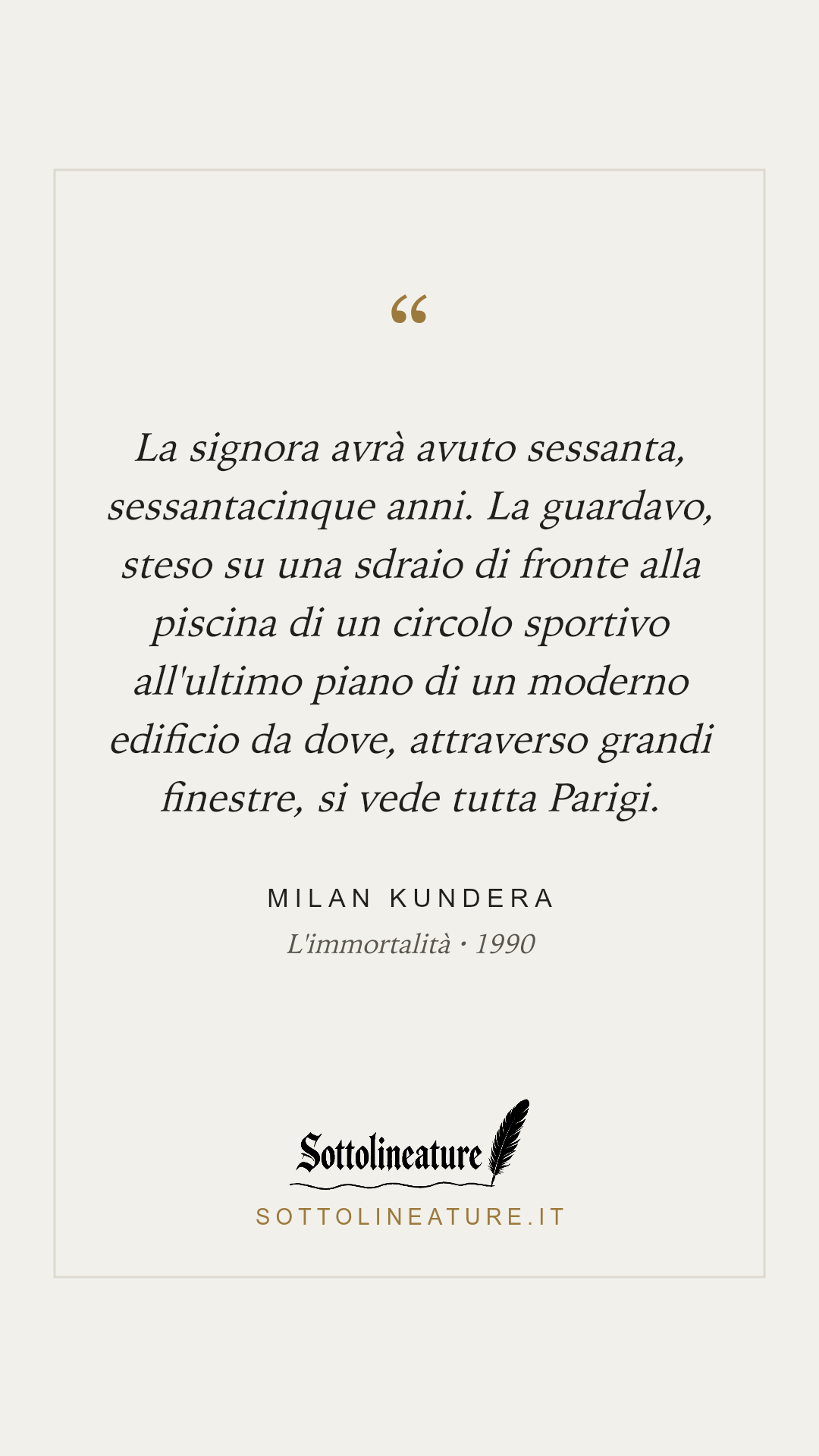 «La signora avrà avuto sessanta, sessantacinque anni. La guardavo, steso su una sdraio di fronte alla piscina di un circolo sportivo all'ultimo piano di un moderno edificio da dove, attraverso grandi finestre, si vede tutta Parigi.» — Milan Kundera, L'immortalità (1990). Grafica Sottolineature, versione chiara.