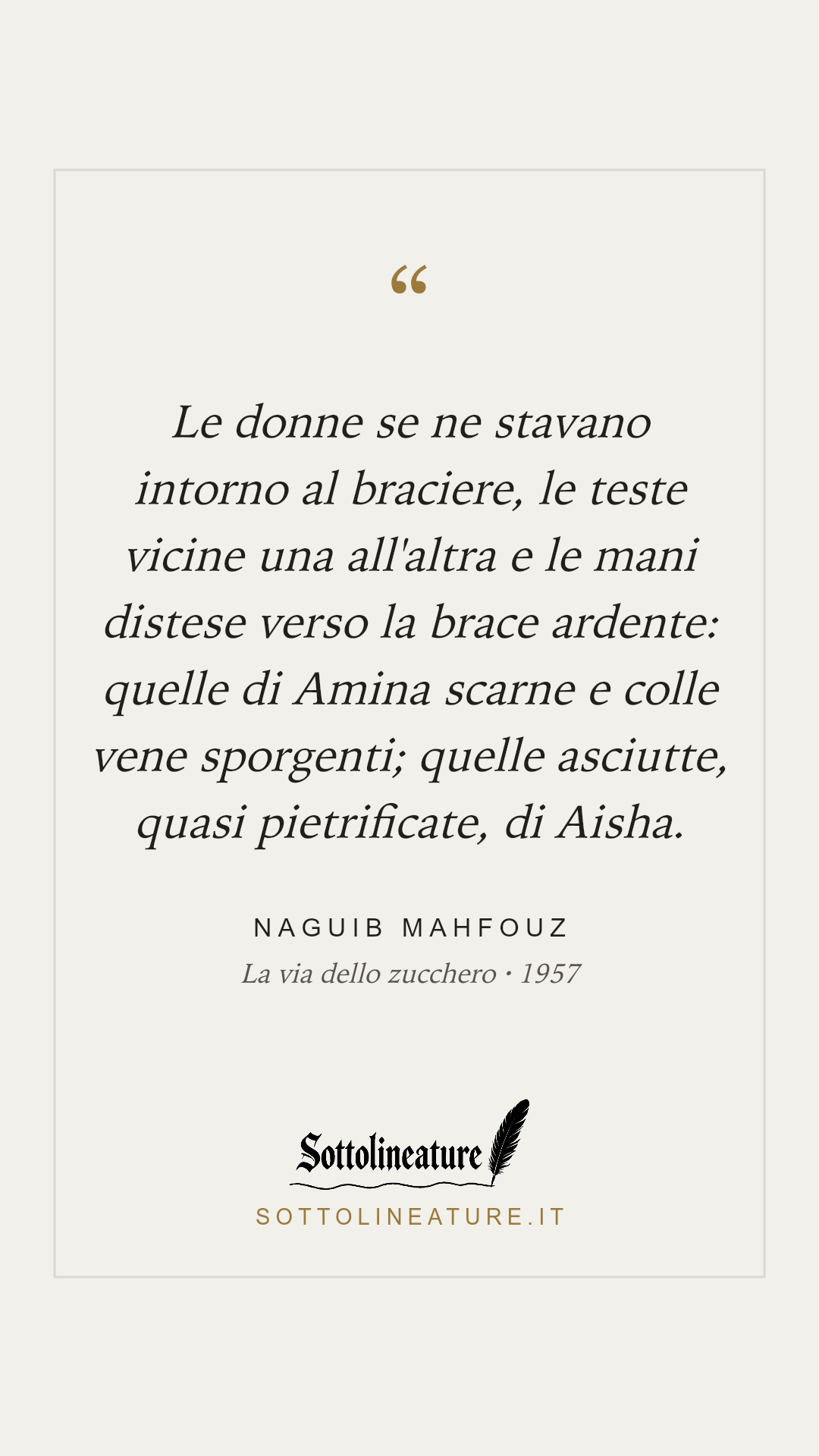 «Le donne se ne stavano intorno al braciere, le teste vicine una all'altra e le mani distese verso la brace ardente: quelle di Amina scarne e colle vene sporgenti; quelle asciutte, quasi pietrificate, di Aisha.» — Naguib Mahfouz, La via dello zucchero (1957). Grafica Sottolineature, versione chiara.