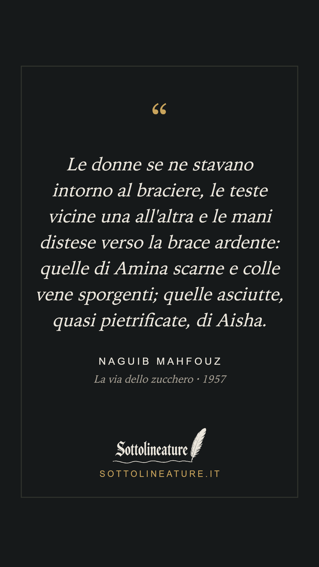 «Le donne se ne stavano intorno al braciere, le teste vicine una all'altra e le mani distese verso la brace ardente: quelle di Amina scarne e colle vene sporgenti; quelle asciutte, quasi pietrificate, di Aisha.» — Naguib Mahfouz, La via dello zucchero (1957). Grafica Sottolineature, versione scura.