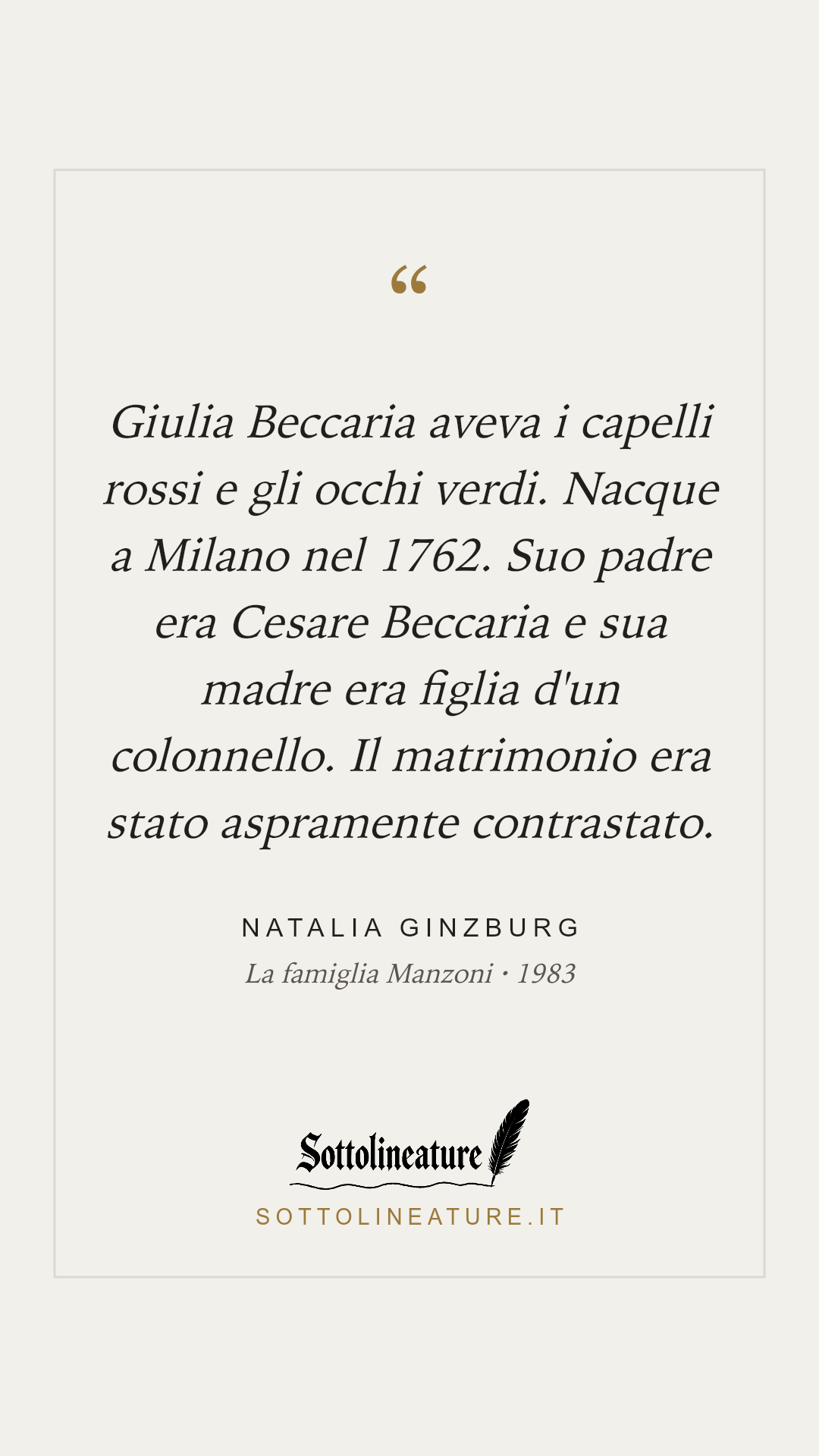«Giulia Beccaria aveva i capelli rossi e gli occhi verdi. Nacque a Milano nel 1762. Suo padre era Cesare Beccaria e sua madre era figlia d'un colonnello. Il matrimonio era stato aspramente contrastato.» — Natalia Ginzburg, La famiglia Manzoni (1983). Grafica Sottolineature, versione chiara.