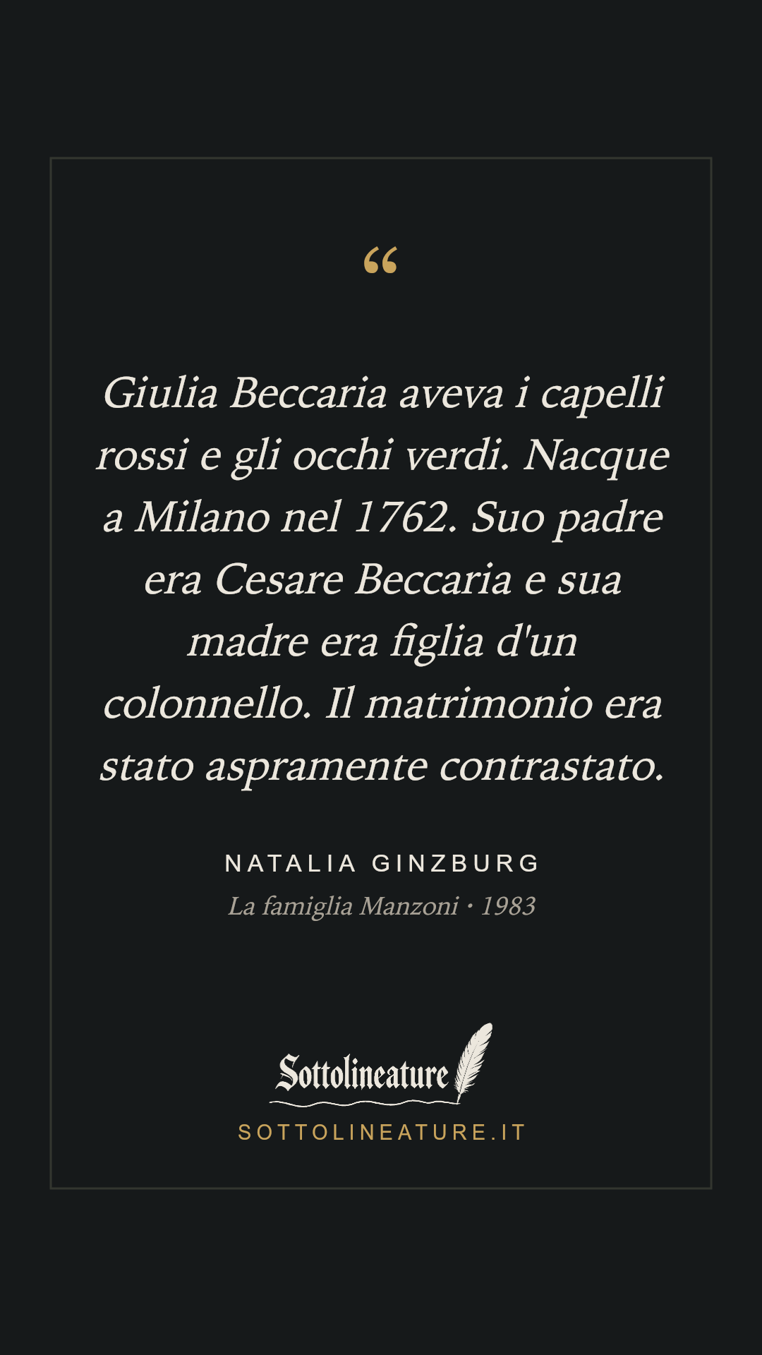 «Giulia Beccaria aveva i capelli rossi e gli occhi verdi. Nacque a Milano nel 1762. Suo padre era Cesare Beccaria e sua madre era figlia d'un colonnello. Il matrimonio era stato aspramente contrastato.» — Natalia Ginzburg, La famiglia Manzoni (1983). Grafica Sottolineature, versione scura.