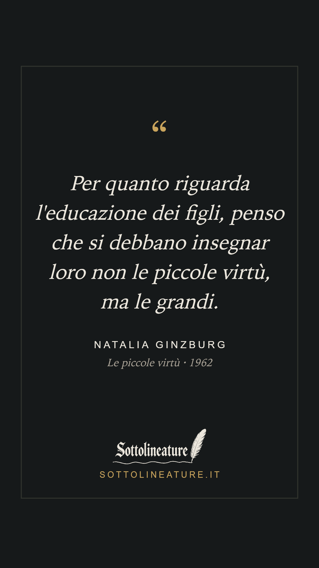 «Per quanto riguarda l'educazione dei figli, penso che si debbano insegnar loro non le piccole virtù, ma le grandi.» — Natalia Ginzburg, Le piccole virtù (1962). Grafica Sottolineature, versione scura.