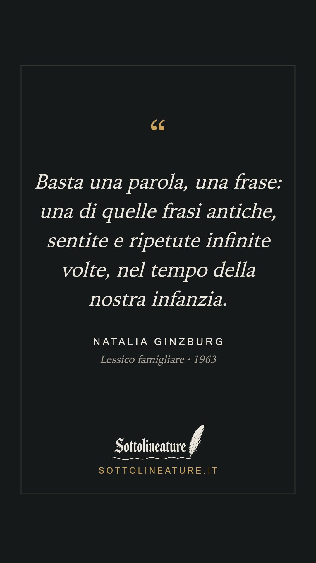 «Basta una parola, una frase: una di quelle frasi antiche, sentite e ripetute infinite volte, nel tempo della nostra infanzia.» — Natalia Ginzburg, Lessico famigliare (1963). Grafica Sottolineature, versione scura.