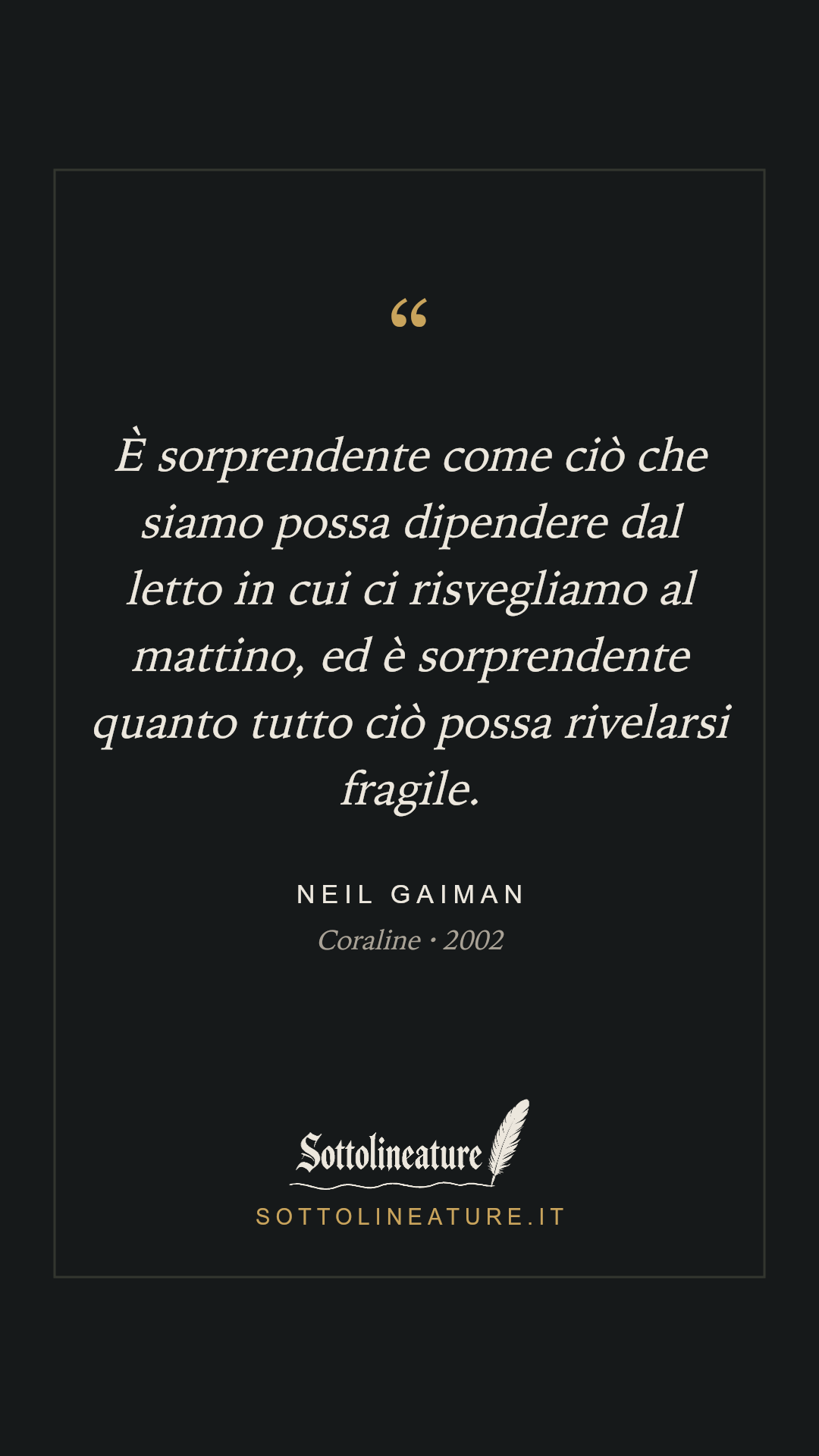 «È sorprendente come ciò che siamo possa dipendere dal letto in cui ci risvegliamo al mattino, ed è sorprendente quanto tutto ciò possa rivelarsi fragile.» — Neil Gaiman, Coraline (2002). Grafica Sottolineature, versione scura.