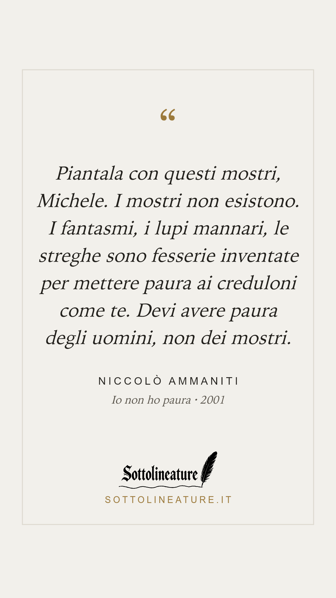 «Piantala con questi mostri, Michele. I mostri non esistono. I fantasmi, i lupi mannari, le streghe sono fesserie inventate per mettere paura ai creduloni come te. Devi avere paura degli uomini, non dei mostri.» — Niccolò Ammaniti, Io non ho paura (2001). Grafica Sottolineature, versione chiara.