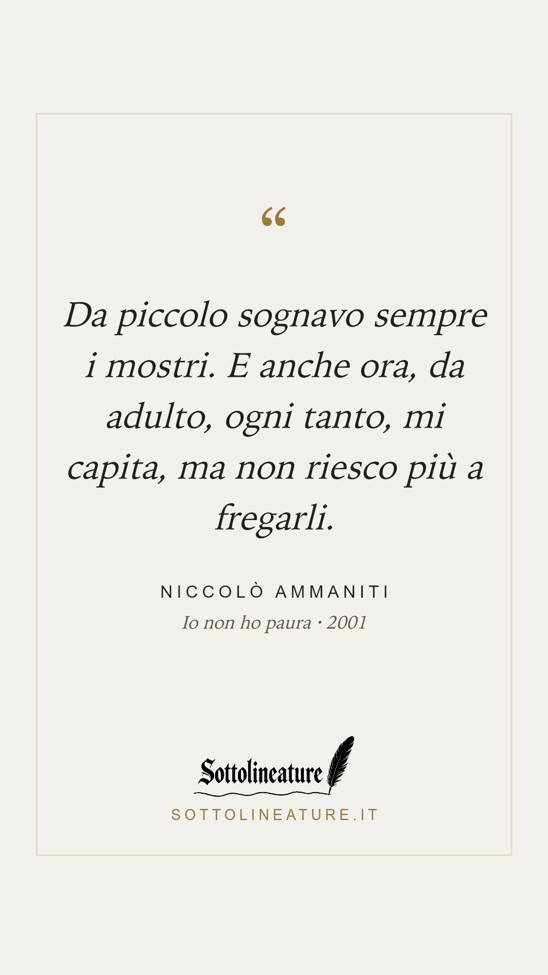 «Da piccolo sognavo sempre i mostri. E anche ora, da adulto, ogni tanto, mi capita, ma non riesco più a fregarli.» — Niccolò Ammaniti, Io non ho paura (2001). Grafica Sottolineature, versione chiara.
