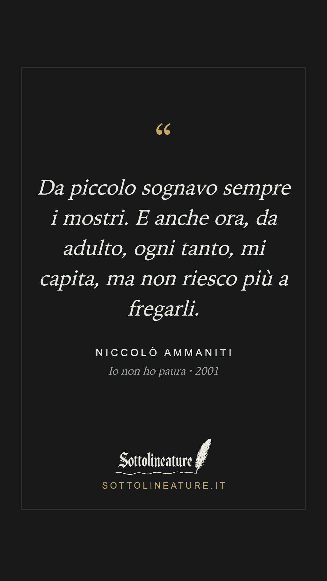 «Da piccolo sognavo sempre i mostri. E anche ora, da adulto, ogni tanto, mi capita, ma non riesco più a fregarli.» — Niccolò Ammaniti, Io non ho paura (2001). Grafica Sottolineature, versione scura.