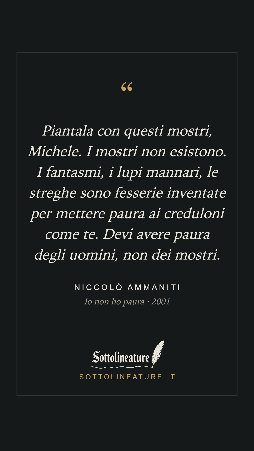«Piantala con questi mostri, Michele. I mostri non esistono. I fantasmi, i lupi mannari, le streghe sono fesserie inventate per mettere paura ai creduloni come te. Devi avere paura degli uomini, non dei mostri.» — Niccolò Ammaniti, Io non ho paura (2001). Grafica Sottolineature, versione scura.