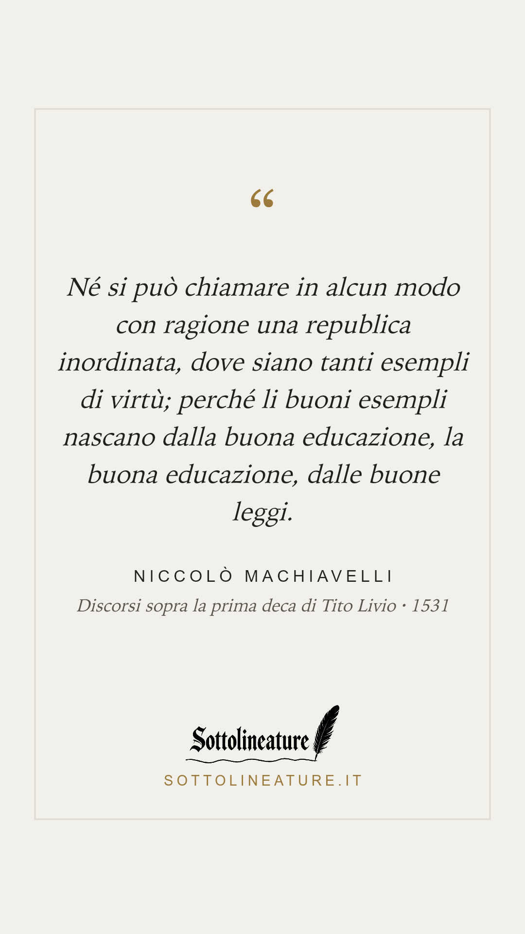 «Né si può chiamare in alcun modo con ragione una republica inordinata, dove siano tanti esempli di virtù; perché li buoni esempli nascano dalla buona educazione, la buona educazione, dalle buone leggi.» — Niccolò Machiavelli, Discorsi sopra la prima deca di Tito Livio (1531). Grafica Sottolineature, versione chiara.