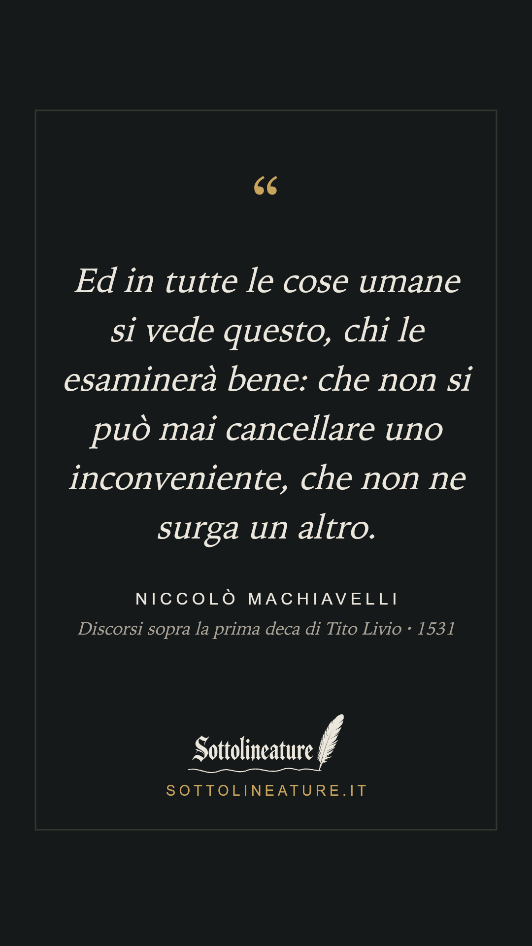 «Ed in tutte le cose umane si vede questo, chi le esaminerà bene: che non si può mai cancellare uno inconveniente, che non ne surga un altro.» — Niccolò Machiavelli, Discorsi sopra la prima deca di Tito Livio (1531). Grafica Sottolineature, versione scura.