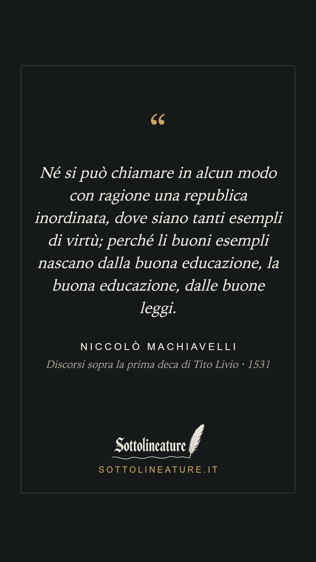 «Né si può chiamare in alcun modo con ragione una republica inordinata, dove siano tanti esempli di virtù; perché li buoni esempli nascano dalla buona educazione, la buona educazione, dalle buone leggi.» — Niccolò Machiavelli, Discorsi sopra la prima deca di Tito Livio (1531). Grafica Sottolineature, versione scura.