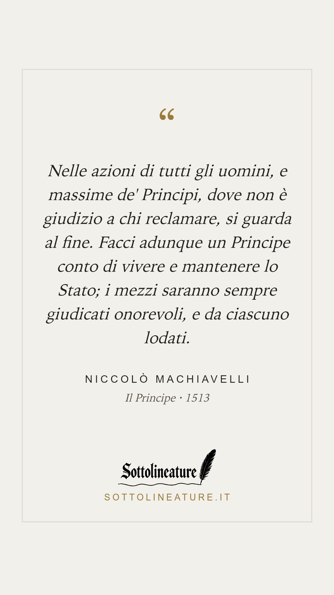 «Nelle azioni di tutti gli uomini, e massime de' Principi, dove non è giudizio a chi reclamare, si guarda al fine. Facci adunque un Principe conto di vivere e mantenere lo Stato; i mezzi saranno sempre giudicati onorevoli, e da ciascuno lodati.» — Niccolò Machiavelli, Il Principe (1513). Grafica Sottolineature, versione chiara.