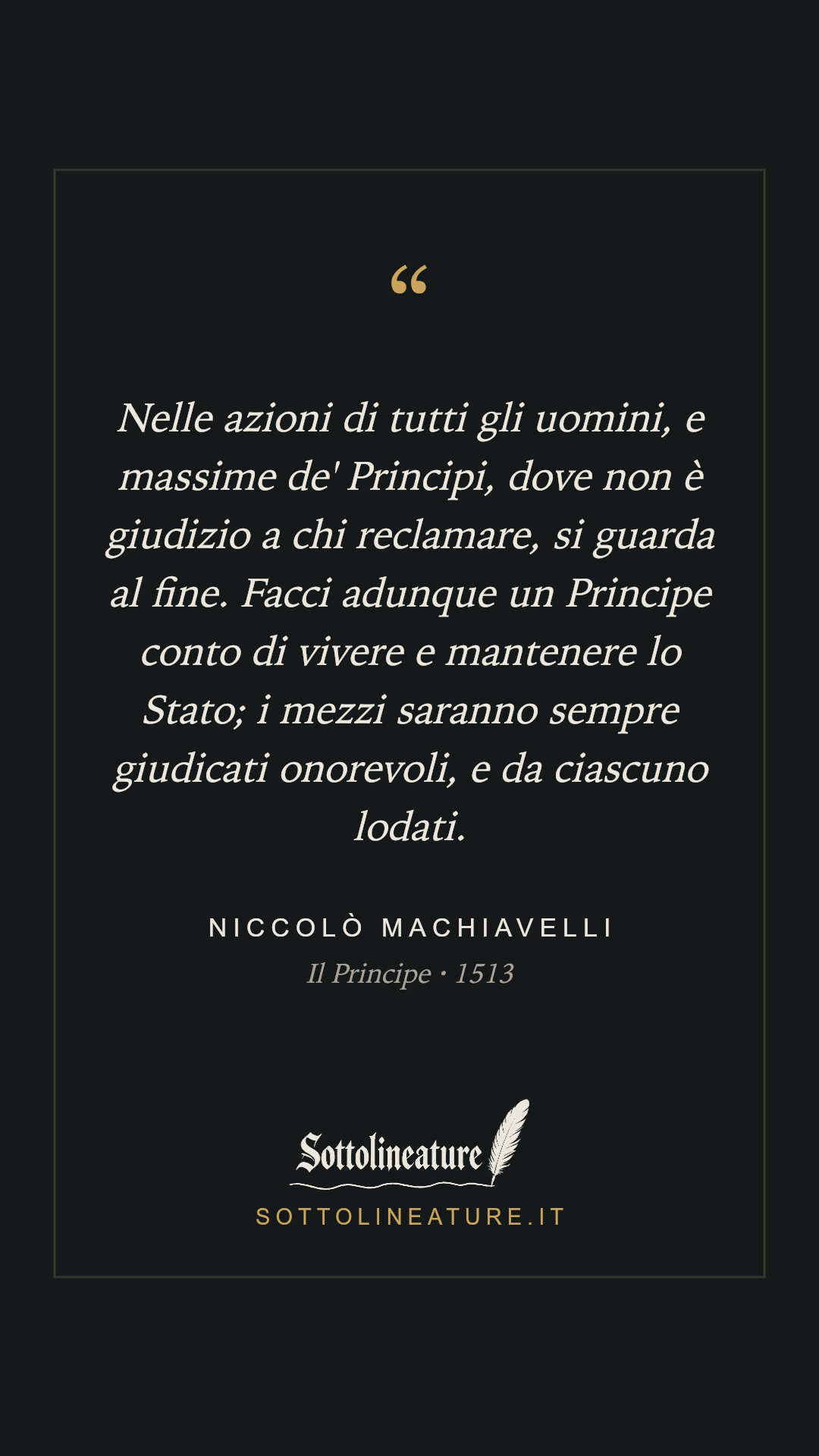 «Nelle azioni di tutti gli uomini, e massime de' Principi, dove non è giudizio a chi reclamare, si guarda al fine. Facci adunque un Principe conto di vivere e mantenere lo Stato; i mezzi saranno sempre giudicati onorevoli, e da ciascuno lodati.» — Niccolò Machiavelli, Il Principe (1513). Grafica Sottolineature, versione scura.
