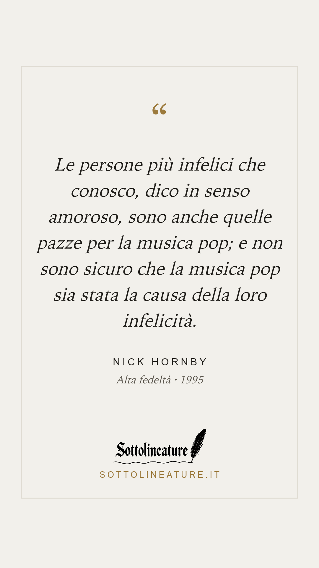 «Le persone più infelici che conosco, dico in senso amoroso, sono anche quelle pazze per la musica pop; e non sono sicuro che la musica pop sia stata la causa della loro infelicità.» — Nick Hornby, Alta fedeltà (1995). Grafica Sottolineature, versione chiara.